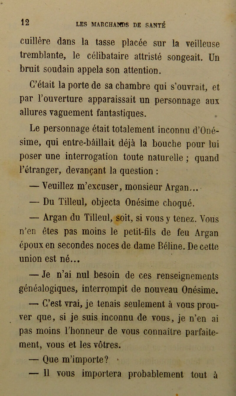cuillère dans la tasse placée sur la veilleuse tremblante, le célibataire attristé songeait. Un bruit soudain appela son attention. C'était la porte de sa chambre qui s’ouvrait, et par l’ouverture apparaissait un personnage aux allures vaguement fantastiques. Le personnage était totalement inconnu d’Oné- sime, qui entre-bâillait déjà la bouche pour lui poser une interrogation toute naturelle ; quand l’étranger, devançant la question : — Veuillez m’excuser, monsieur Argan... — Du Tilleul, objecta Onésime choqué. — Argan du Tilleul, soit, si vous y tenez. Vous n’en êtes pas moins le petit-fils de feu Argan époux en secondes noces de dame Béline. De cette union est né... — Je n’ai nul besoin de ces renseignements généalogiques, interrompit de nouveau Onésime. — C’est vrai, je tenais seulement à vous prou- ver que, si je suis inconnu de vous, je n’en ai pas moins l’honneur de vous connaître parfaite- ment, vous et les vôtres. — Que m’importe? * — 11 vous importera probablement tout à