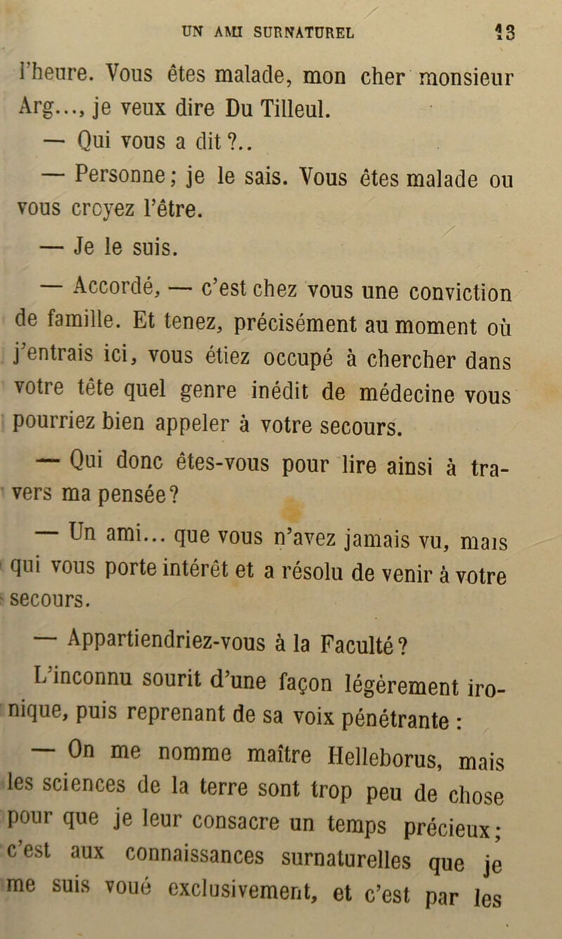 l’heure. Vous êtes malade, mon cher monsieur Arg..., je veux dire Du Tilleul. — Qui vous a dit ?.. Personne; je le sais. Vous êtes malade ou vous croyez l’être. — Je le suis. — Accordé, — c’est chez vous une conviction de famille. Et tenez, précisément au moment où j’entrais ici, vous étiez occupé à chercher dans votre tête quel genre inédit de médecine vous pourriez bien appeler à votre secours. — Qui donc êtes-vous pour lire ainsi à tra- vers ma pensée? Un ami... que vous n’avez jamais vu, mais qui vous porte intérêt et a résolu de venir à votre secours. Appartiendriez-vous à la Faculté ? I/inconnu sourit d’une façon légèrement iro- nique, puis reprenant de sa voix pénétrante : — On me nomme maître Helleborus, mais les sciences de la terre sont trop peu de chose pour que je leur consacre un temps précieux; c’est aux connaissances surnaturelles que je me suis voué exclusivement, et c’est par les