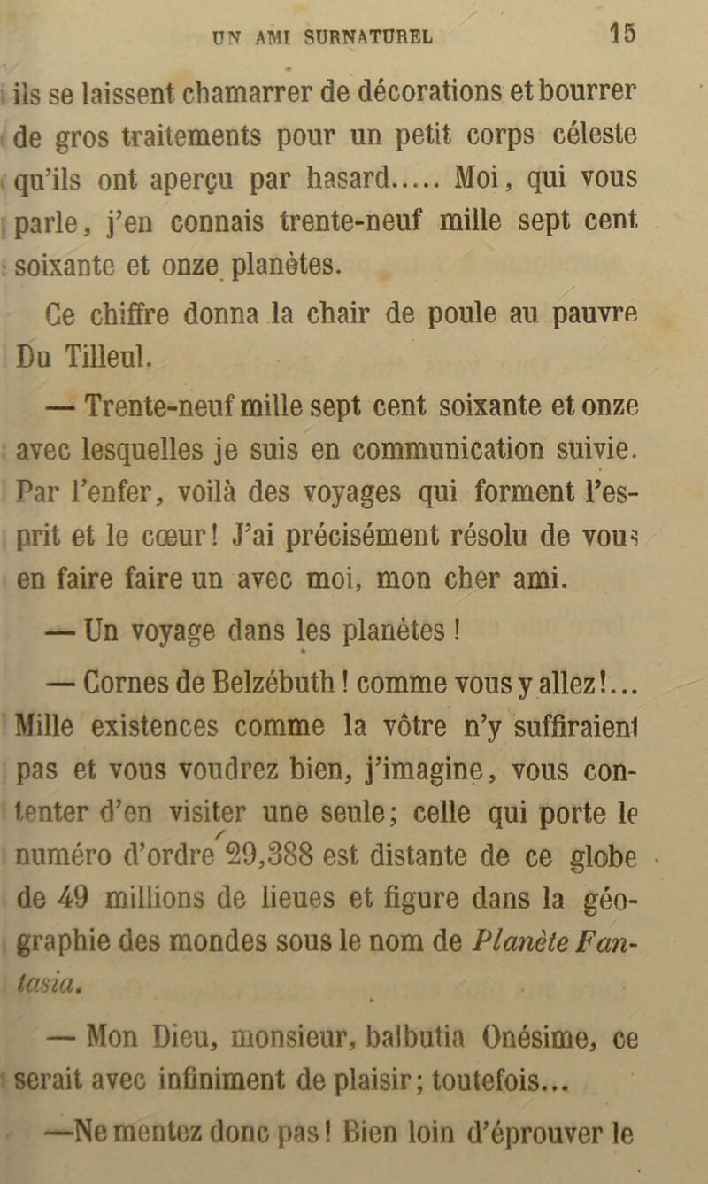 iis se laissent chamarrer de décorations et bourrer de gros traitements pour un petit corps céleste qu’ils ont aperçu par hasard Moi, qui vous parle, j’en connais trente-neuf mille sept cent, soixante et onze planètes. Ce chiffre donna la chair de poule au pauvre Du Tilleul. — Trente-neuf mille sept cent soixante et onze avec lesquelles je suis en communication suivie. Par l’enfer, voilà des voyages qui forment l’es- prit et le cœur! J’ai précisément résolu de vous en faire faire un avec moi, mon cher ami. — Un voyage dans les planètes ! * — Cornes de Belzébuth ! comme vous y allez !... Mille existences comme la vôtre n’y suffiraient pas et vous voudrez bien, j’imagine, vous con- tenter d’en visiter une seule; celle qui porte le numéro d’ordre 29,388 est distante de ce globe de 49 millions de lieues et figure dans la géo- graphie des mondes sous le nom de Planète Fan- tasia. — Mon Dieu, monsieur, balbutia Onésime, ce serait avec infiniment de plaisir; toutefois... —Ne mentez donc pas ! Bien loin d’éprouver le