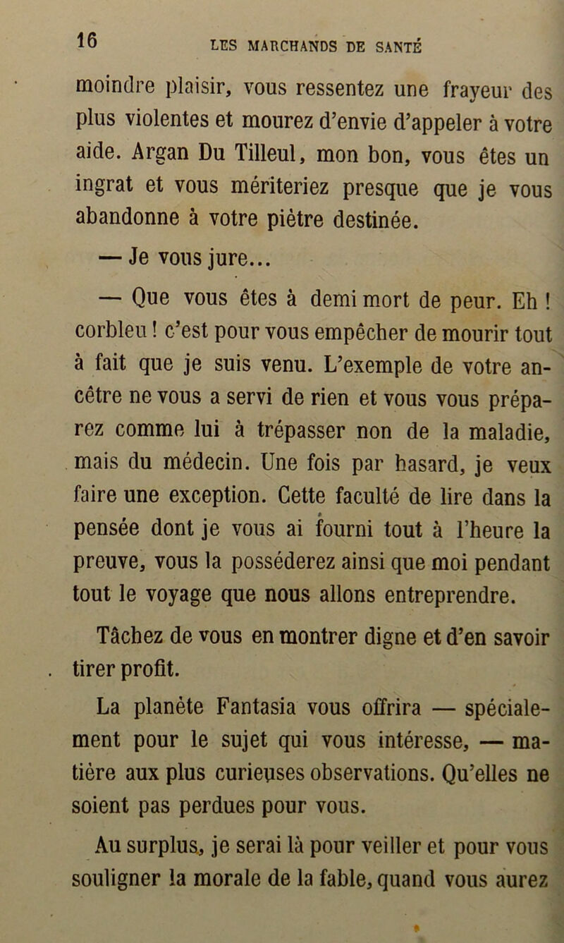 moindre plaisir, vous ressentez une frayeur des plus violentes et mourez d’envie d’appeler à votre aide. Argan Du Tilleul, mon bon, vous êtes un ingrat et vous mériteriez presque que je vous abandonne à votre piètre destinée. — Je vous jure... — Que vous êtes à demi mort de peur. Eh ! corbleu ! c’est pour vous empêcher de mourir tout à fait que je suis venu. L’exemple de votre an- cêtre ne vous a servi de rien et vous vous prépa- rez comme lui à trépasser non de la maladie, mais du médecin. Une fois par hasard, je veux faire une exception. Cette faculté de lire dans la * pensée dont je vous ai fourni tout à l’heure la preuve, vous la posséderez ainsi que moi pendant tout le voyage que nous allons entreprendre. Tâchez de vous en montrer digne et d’en savoir tirer profit. La planète Fantasia vous offrira — spéciale- ment pour le sujet qui vous intéresse, — ma- tière aux plus curieuses observations. Qu’elles ne soient pas perdues pour vous. Au surplus., je serai là pour veiller et pour vous souligner la morale de la fable, quand vous aurez
