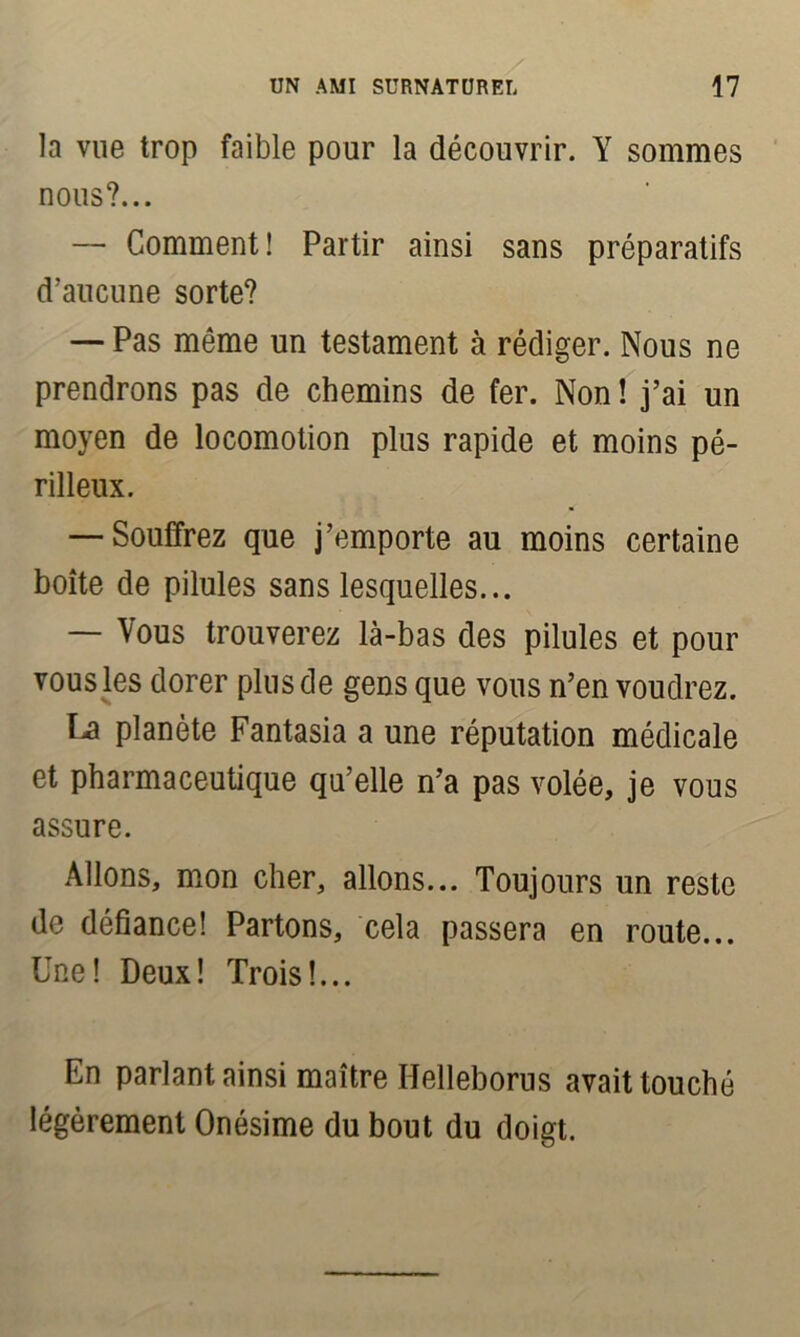 la vue trop faible pour la découvrir. Y sommes nous?... — Comment! Partir ainsi sans préparatifs d’aucune sorte? — Pas même un testament à rédiger. Nous ne prendrons pas de chemins de fer. Non ! j’ai un moyen de locomotion plus rapide et moins pé- rilleux. — Souffrez que j’emporte au moins certaine boîte de pilules sans lesquelles... — Vous trouverez là-bas des pilules et pour vous les dorer plus de gens que vous n’en voudrez. La planète Fantasia a une réputation médicale et pharmaceutique qu’elle n’a pas volée, je vous assure. Allons, mon cher, allons... Toujours un reste de défiance! Partons, cela passera en route... Une! Deux! Trois!... En parlant ainsi maître Helleborus avait touché légèrement Onésime du bout du doigt.