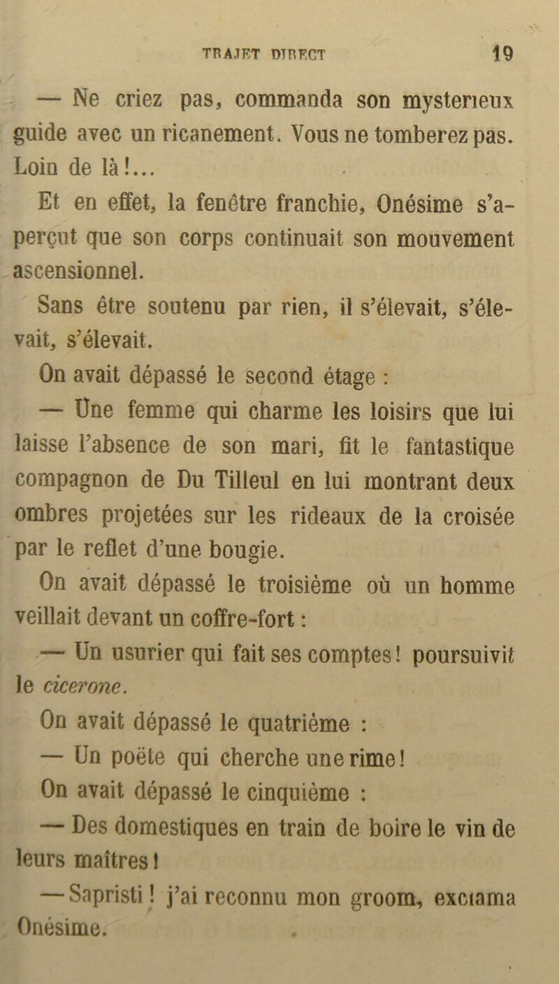 — Ne criez pas, commanda son mystérieux guide avec un ricanement. Vous ne tomberez pas. Loin de là!... Et en effet, la fenêtre franchie, Onésime s’a- perçut que son corps continuait son mouvement ascensionnel. Sans être soutenu par rien, il s’élevait, s’éle- vait, s’élevait. On avait dépassé le second étage : — Une femme qui charme les loisirs que lui laisse l’absence de son mari, fit le fantastique compagnon de Du Tilleul en lui montrant deux ombres projetées sur les rideaux de la croisée par le reflet d’une bougie. On avait dépassé le troisième où un homme veillait devant un coffre-fort : — Un usurier qui fait ses comptes ! poursuivit le cÀcerone. On avait dépassé le quatrième : — Un poète qui cherche une rime! On avait dépassé le cinquième : — Des domestiques en train de boire le vin de leurs maîtres 1 — Sapristi! j’ai reconnu mon groom, exciama Onésime.