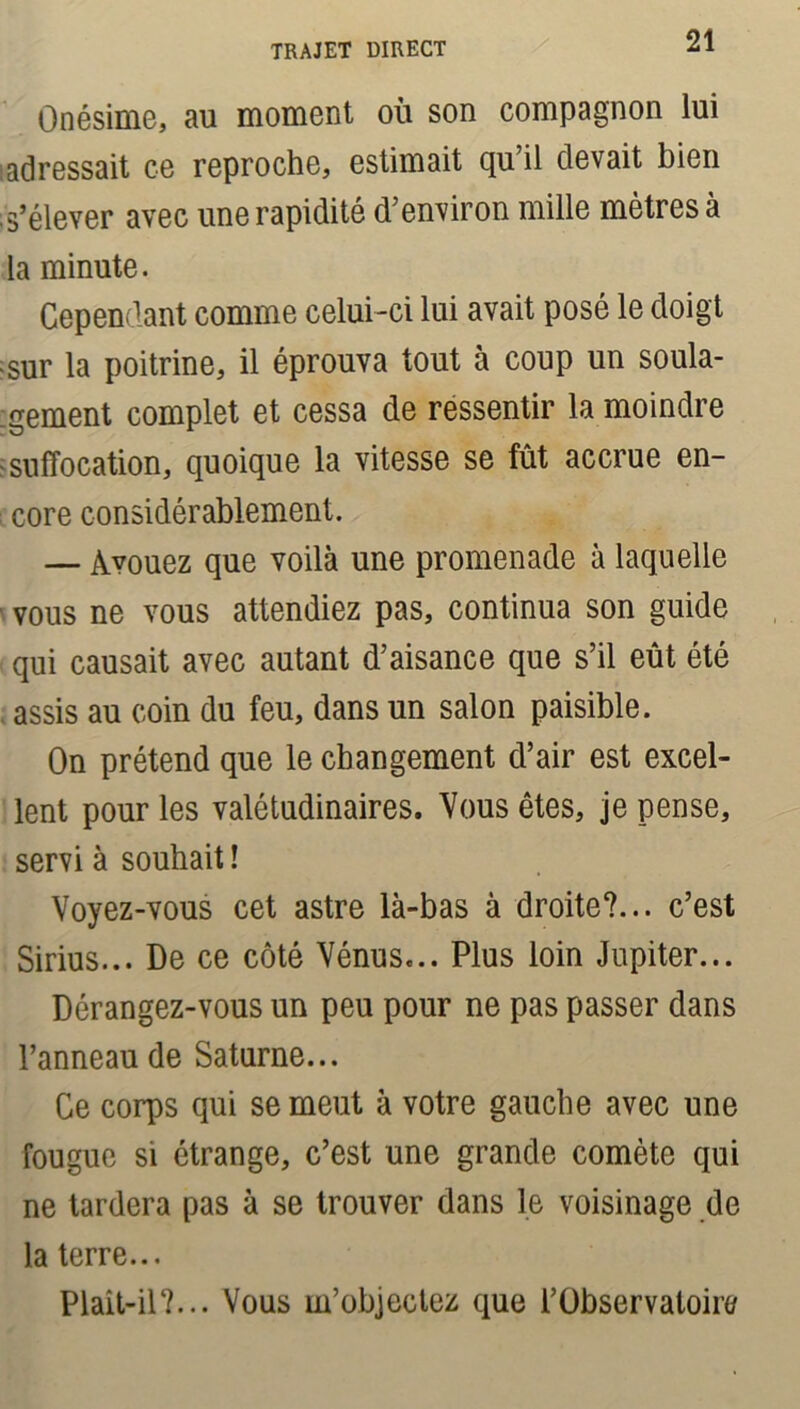 Qnésime, au moment où son compagnon lui adressait ce reproche, estimait qu’il devait bien s’élever avec une rapidité d’environ mille mètres à la minute. Cependant comme celui-ci lui avait posé le doigt sur la poitrine, il éprouva tout à coup un soula- gement complet et cessa de ressentir la moindre suffocation, quoique la vitesse se fût accrue en- core considérablement. — Avouez que voilà une promenade à laquelle vous ne vous attendiez pas, continua son guide qui causait avec autant d’aisance que s’il eût été assis au coin du feu, dans un salon paisible. On prétend que le changement d’air est excel- lent pour les valétudinaires. Vous êtes, je pense, servi à souhait ! Voyez-vous cet astre là-bas à droite?... c’est Sirius... De ce côté Vénus... Plus loin Jupiter... Dérangez-vous un peu pour ne pas passer dans l’anneau de Saturne... Ce corps qui se meut à votre gauche avec une fougue si étrange, c’est une grande comète qui ne tardera pas à se trouver dans le voisinage de la terre... Plait-il?... Vous m’objectez que l’Observaloin/