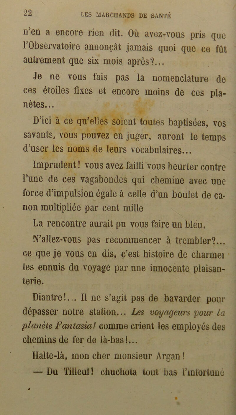 n’en a encore rien dit. Où avez-vous pris que l’Observatoire annonçât jamais quoi que ce fût autrement que six mois après?... Je ne vous fais pas la nomenclature de ces étoiles fixes et encore moins de ces pla- nètes... D’ici à ce qu’elles soient toutes baptisées, vos savants, vous pouvez en juger, auront le temps d’user les noms de leurs vocabulaires... Imprudent ! vous avez failli vous heurter contre l’une de ces vagabondes qui chemine avec une force d’impulsion égale à celle d’un boulet de ca- non multipliée par cent mille La rencontre aurait pu vous faire un bleu. N’allez-vous pas recommencer à trembler?... ce que je vous en dis, c’est histoire de charmei les ennuis du voyage par une innocente plaisan- terie. Diantre!... Il ne s’agit pas de bavarder pour dépasser notre station... Les voyageurs pour la planète Fantasia! comme crient les employés des chemins de fer de là-bas!... Halte-là, mon cher monsieur Argan ! — Du Tilleul! chuchota tout bas l’infortuné