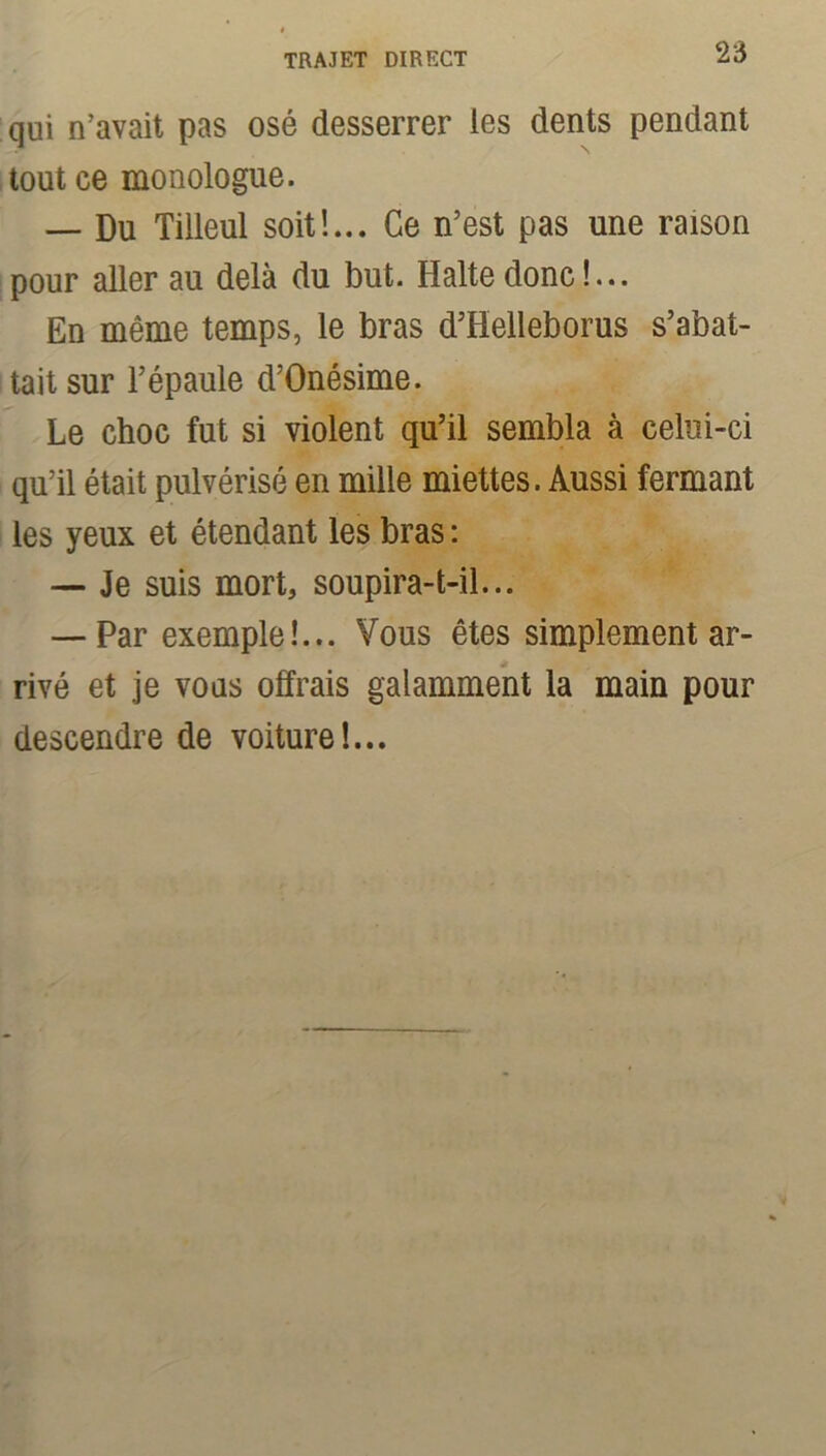 qui n’avait pas osé desserrer les dents pendant tout ce monologue. — Du Tilleul soit!... Ce n’est pas une raison pour aller au delà du but. Halte donc!... En même temps, le bras d’Helleborus s’abat- tait sur l’épaule d’Onésime. Le choc fut si violent qu’il sembla à celui-ci qu’il était pulvérisé en mille miettes. Aussi fermant les yeux et étendant les bras : — Je suis mort, soupira-t-il... — Par exemple!... Vous êtes simplement ar- rivé et je vous offrais galamment la main pour descendre de voiture!...