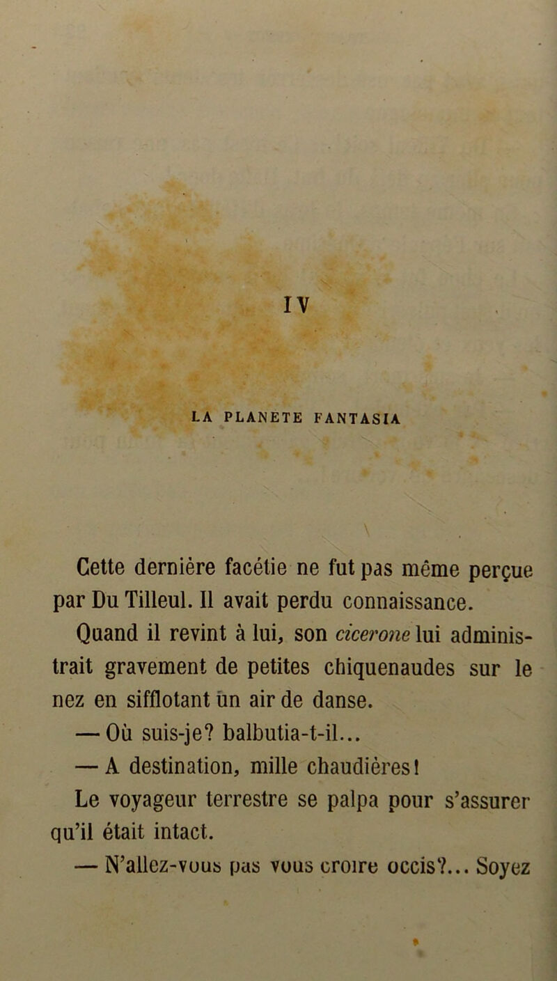 LA PLANETE FANTASIA \ Cette dernière facétie ne fut pas même perçue par Du Tilleul. Il avait perdu connaissance. Quand il revint à lui, son cicerone lui adminis- trait gravement de petites chiquenaudes sur le nez en sifflotant un air de danse. — Où suis-je? balbutia-t-il... — A destination, mille chaudières! Le voyageur terrestre se palpa pour s’assurer qu’il était intact. — N’allez-vous pas vous croire occis?... Soyez *