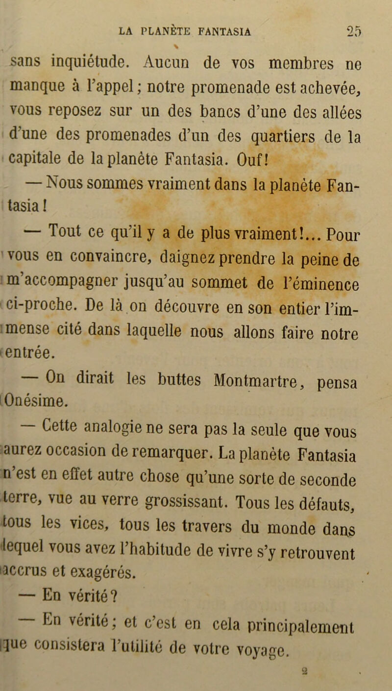 ./ \ sans inquiétude. Aucun de vos membres ne manque à l’appel ; notre promenade est achevée, vous reposez sur un des bancs d’une des allées d’une des promenades d’un des quartiers de la capitale de la planète Fantasia. Ouf! — Nous sommes vraiment dans la planète Fan- tasia ! — Tout ce qu’il y a de plus vraiment!... Pour vous en convaincre, daignez prendre la peine de m accompagner jusqu’au sommet de l’éminence ci-proche. De là on découvre en son entier l’im- mense cité dans laquelle nous allons faire notre 'entrée. — On dirait les buttes Montmartre, pensa Onésime. — Cette analogie ne sera pas la seule que vous aurez occasion de remarquer. La planète Fantasia n est en effet autre chose qu’une sorte de seconde terre, vue au verre grossissant. Tous les défauts, tous les vices, tous les travers du monde dans lequel vous avez l’habitude de vivre s’y retrouvent iaccrus et exagérés. — En vérité? En vérité; et c’est en cela principalement |!jue consistera 1 utilité de votre voyage.