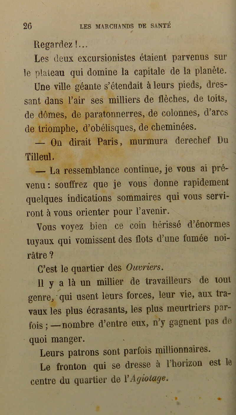 Regardez !... Les (leux excursionistes étaient parvenus sur le plateau qui domine la capitale de la planète. Une ville géante s’étendait à leurs pieds, dres- sant dans l’air ses milliers de flèches, de toits, de dômes, de paratonnerres, de colonnes, d’arcs de triomphe, d’obélisques, de cheminées. — On dirait Paris, murmura derechef Du Tilleul. — La ressemblance continue, je vous ai pré- venu: souffrez que je vous donne rapidement quelques indications sommaires qui vous servi- ront à vous orienter pour l’avenir. Vous voyez bien ce coin hérissé d’énormes tuyaux qui vomissent des flots d’une fumée noi- râtre ? C’est le quartier des Ouvriers. U y a là un millier de travailleurs de tout genre, * qui usent leurs forces, leur vie, aux tra- vaux les plus écrasants, les plus meurtriers par- fois;—nombre d’entre eux, n’y gagnent pas de quoi manger. Leurs patrons sont parfois millionnaires. Le fronton qui se dresse à l’horizon est le centre du quartier de VAgiotage.