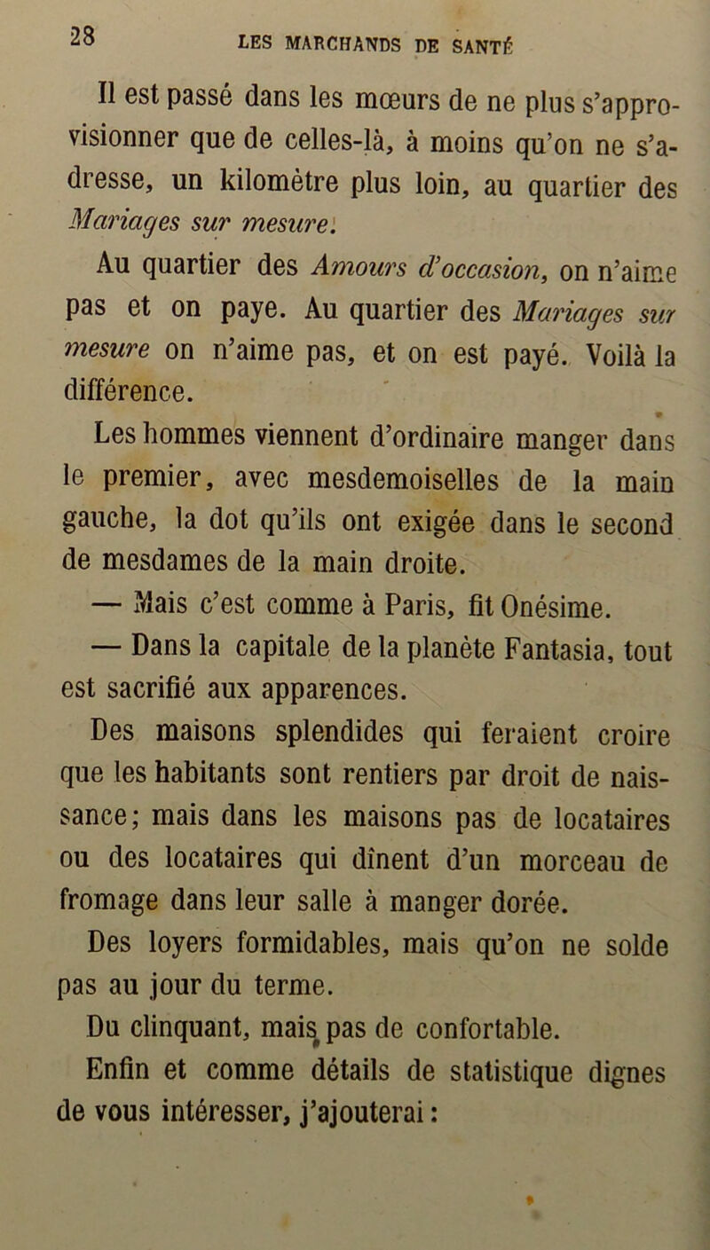Il est passé dans les mœurs de ne plus s’appro- visionner que de celles-là, à moins qu’on ne s’a- dresse, un kilomètre plus loin, au quartier des Mariages sur mesure. Au quartier des Amours cV occasion, on n’aime pas et on paye. Au quartier des Mariages sur mesure on n’aime pas, et on est payé. Voilà la différence. Les hommes viennent d’ordinaire manger dans le premier, avec mesdemoiselles de la main gauche, la dot qu’ils ont exigée dans le second de mesdames de la main droite. — Mais c’est comme à Paris, fit Onésime. — Dans la capitale de la planète Fantasia, tout est sacrifié aux apparences. Des maisons splendides qui feraient croire que les habitants sont rentiers par droit de nais- sance; mais dans les maisons pas de locataires ou des locataires qui dînent d’un morceau de fromage dans leur salle à manger dorée. Des loyers formidables, mais qu’on ne solde pas au jour du terme. Du clinquant, mais pas de confortable. Enfin et comme détails de statistique dignes de vous intéresser, j’ajouterai :