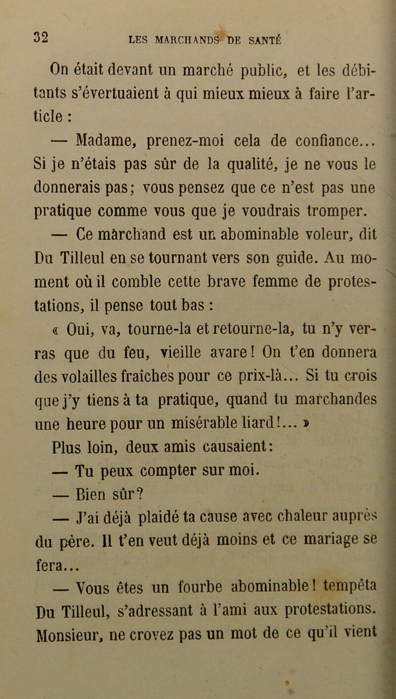 On était devant un marché public, et les débi- tants s’évertuaient à qui mieux mieux à faire l’ar- ticle : — Madame, prenez-moi cela de confiance... Si je n’étais pas sûr de la qualité, je ne vous le donnerais pas; vous pensez que ce n’est pas une pratique comme vous que je voudrais tromper. — Ce marchand est un abominable voleur, dit Du Tilleul en se tournant vers son guide. Au mo- ment où il comble cette brave femme de protes- tations, il pense tout bas : « Oui, va, tourne-la et retourne-la, tu n’y ver- ras que du feu, vieille avare! On t’en donnera des volailles fraîches pour ce prix-là... Si tu crois que j’y tiens à ta pratique, quand tu marchandes une heure pour un misérable liard!... » Plus loin, deux amis causaient: — Tu peux compter sur moi. — Bien sûr? — J’ai déjà plaidé ta cause avec chaleur auprès du père. 11 t’en veut déjà moins et ce mariage se fera... — Vous êtes un fourbe abominable ! tempêta Du Tilleul, s’adressant à l’ami aux protestations. Monsieur, ne croyez pas un mot de ce qu'il vient