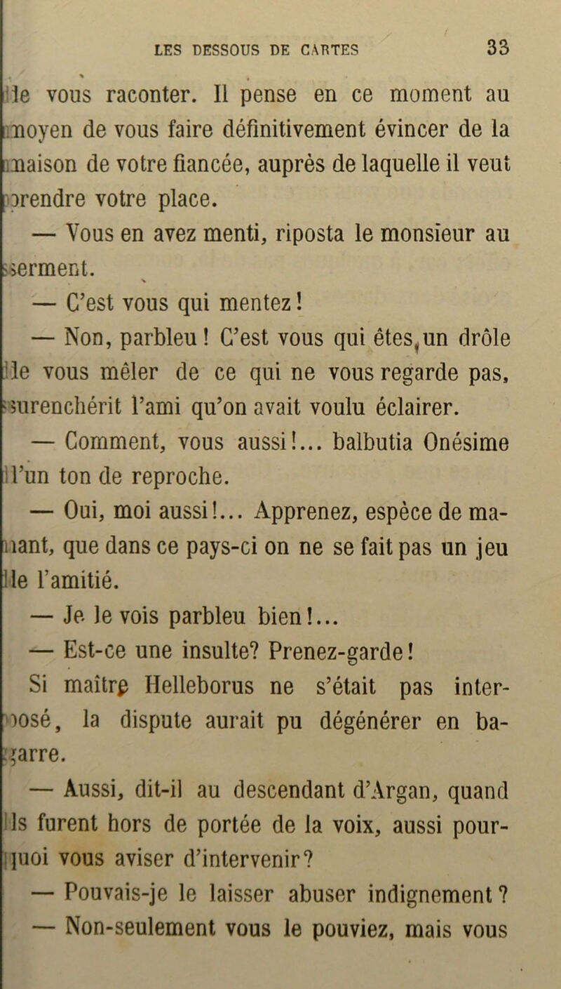 le vous raconter. Il pense en ce moment au moyen de vous faire définitivement évincer de la maison de votre fiancée, auprès de laquelle il veut Drendre votre place. — Vous en avez menti, riposta le monsieur au serment. — C’est vous qui mentez ! — Non, parbleu ! C’est vous qui êtes,un drôle le vous mêler de ce qui ne vous regarde pas, ■surenchérit fami qu’on avait voulu éclairer. — Comment, vous aussi!... balbutia Onésime d’un ton de reproche. — Oui, moi aussi!... Apprenez, espèce de ma- nant, que dans ce pays-ci on ne se fait pas un jeu Me l’amitié. — Je le vois parbleu bien!... — Est-ce une insulte? Prenez-garde ! Si maîtrp Helleborus ne s’était pas inter- posé, la dispute aurait pu dégénérer en ba- garre. — Aussi, dit-il au descendant d’Argan, quand ls furent hors de portée de la voix, aussi pour- quoi vous aviser d’intervenir? — Pouvais-je le laisser abuser indignement ? — Non-seulement vous le pouviez, mais vous