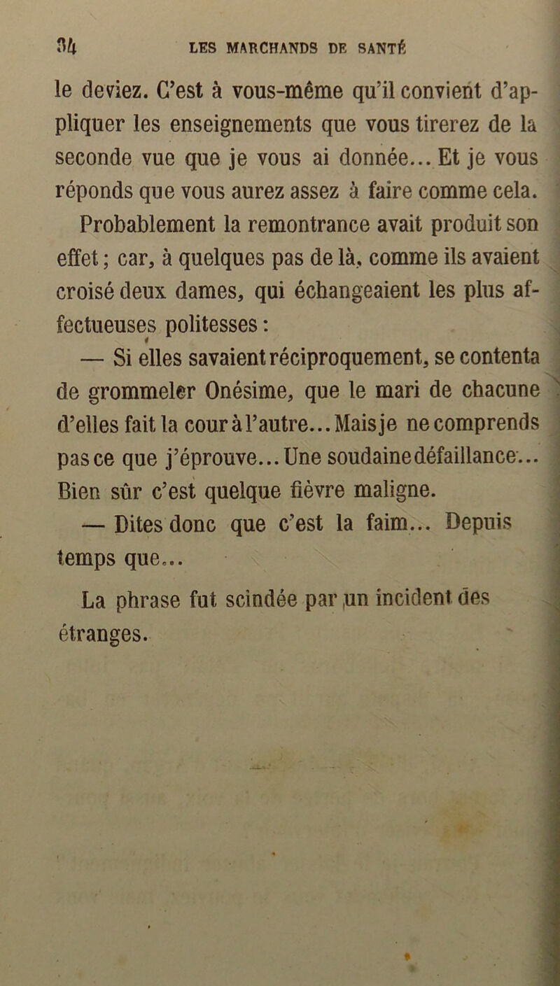 le deviez. C’est à vous-même qu’il convient d’ap- pliquer les enseignements que vous tirerez de la seconde vue que je vous ai donnée... Et je vous réponds que vous aurez assez à faire comme cela. Probablement la remontrance avait produit son effet ; car, à quelques pas de là, comme ils avaient croisé deux dames, qui échangeaient les plus af- fectueuses politesses : — Si elles savaient réciproquement, se contenta de grommeler Onésime, que le mari de chacune d’elles fait la cour à F autre... Mais je ne comprends pas ce que j’éprouve... Une soudaine défaillance... Bien sûr c’est quelque fièvre maligne. — Dites donc que c’est la faim... Depuis temps que... La phrase fut scindée par ,un incident des étranges.