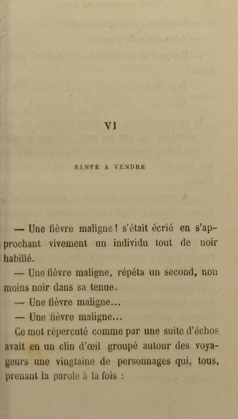 VJ SANTE A VENDRE J — Une fièvre maligne ! s’était écrié en s’ap- prochant vivement un individu tout de noir habillé. — Une fièvre maligne, répéta un second, non moins noir dans sa tenue. — Une fièvre maligne... — Une fièvre maligne... Ce mot répercuté comme par une suite d’échos avait en un clin d’œil groupé autour des voya- geurs une vingtaine de personnages qui, tous, prenant la parole à la fois :