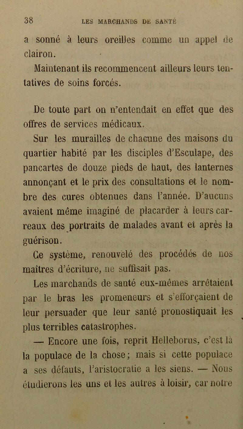 a sonné à leurs oreilles comme un appel de clairon. Maintenant ils recommencent ailleurs leurs ten- tatives de soins forcés. De toute part on n’entendait en effet que des offres de services médicaux. Sur les murailles de chacune des maisons du quartier habité par les disciples d’Esculape, des pancartes de douze pieds de haut, des lanternes annonçant et le prix des consultations et le nom- bre des cures obtenues dans l’année. D’aucuns avaient même imaginé de placarder à leurs car- reaux des portraits de malades avant et après la guérison. Ce système, renouvelé des procédés de nos maîtres d’écriture, ne suffisait pas. Les marchands de santé eux-mêmes arrêtaient par le bras les promeneurs et s’efforcaient de leur persuader que leur santé pronostiquait les plus terribles catastrophes. — Encore une fois, reprit Helleborus. c’est là la populace de la chose ; mais si cette populace a ses défauts, l’aristocratie a les siens. — Nous étudierons les uns et les autres à loisir, car notre