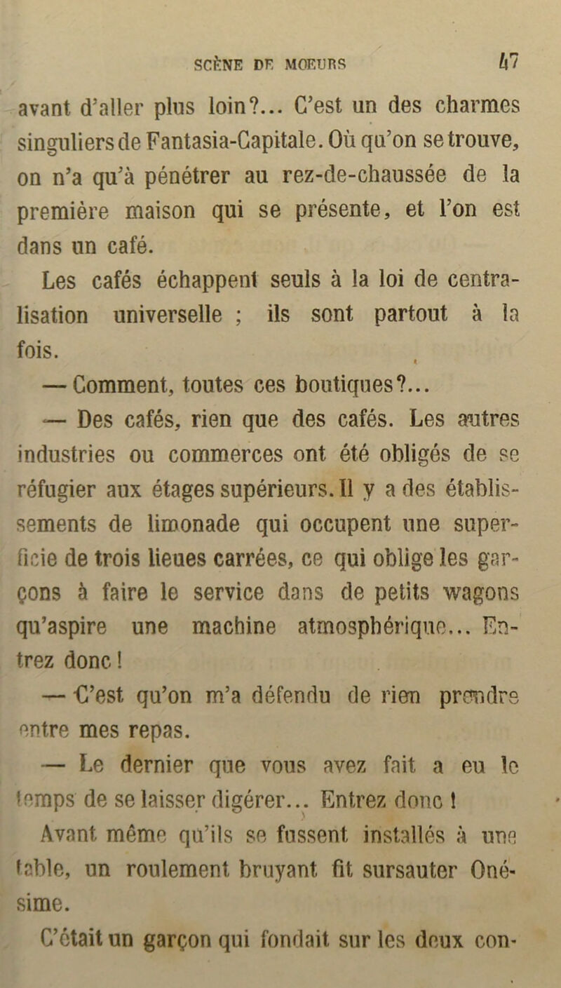 avant d’aller plus loin?... C’est un des charmes singuliers de Fantasia-Capitale. Où qa’on se trouve, on n’a qu’à pénétrer au rez-de-chaussée de la première maison qui se présente, et l’on est dans un café. Les cafés échappent seuls à la loi de centra- lisation universelle ; ils sont partout à la fois. i — Comment, toutes ces boutiques?... — Des cafés, rien que des cafés. Les autres industries ou commerces ont été obligés de se réfugier aux étages supérieurs. Il y a des établis- sements de limonade qui occupent une super- ficie de trois lieues carrées, ce qui oblige les gar- çons à faire le service dans de petits wagons qu’aspire une machine atmosphérique... En- trez donc! — D’est, qu’on m’a défendu de rien prendre entre mes repas. — Le dernier que vous avez fait a eu le temps de se laisser digérer... Entrez donc 1 Avant même qu’ils se fussent installés à une table, un roulement bruyant fit, sursauter Oné- sime. C’était un garçon qui fondait sur les deux con-