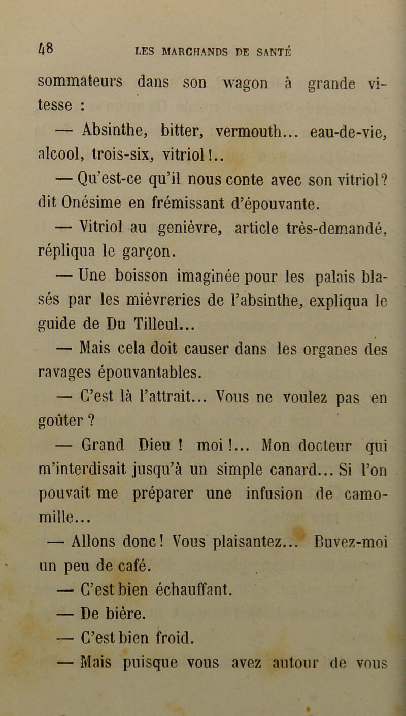sommateurs dans son wagon à grande vi- tesse : — Absinthe, bitter, vermouth... eau-de-vie, alcool, trois-six, vitriol!.. — Qu’est-ce qu’il nous conte avec son vitriol? dit Onésime en frémissant d’épouvante. — Vitriol au genièvre, article très-demandé, répliqua le garçon. — Une boisson imaginée pour les palais bla- sés par les mièvreries de l’absinthe, expliqua le guide de Du Tilleul... — Mais cela doit causer dans les organes des ravages épouvantables. — C’est là l’attrait... Vous ne voulez pas en goûter ? — Grand Dieu ! moi!... Mon docteur qui m’interdisait jusqu’à un simple canard... Si l’on pouvait me préparer une infusion de camo- mille... — Allons donc! Vous plaisantez... Buvez-moi un peu de café. — C’est bien échauffant. — De bière. — C’est bien froid. — Mais puisque vous avez autour de vous