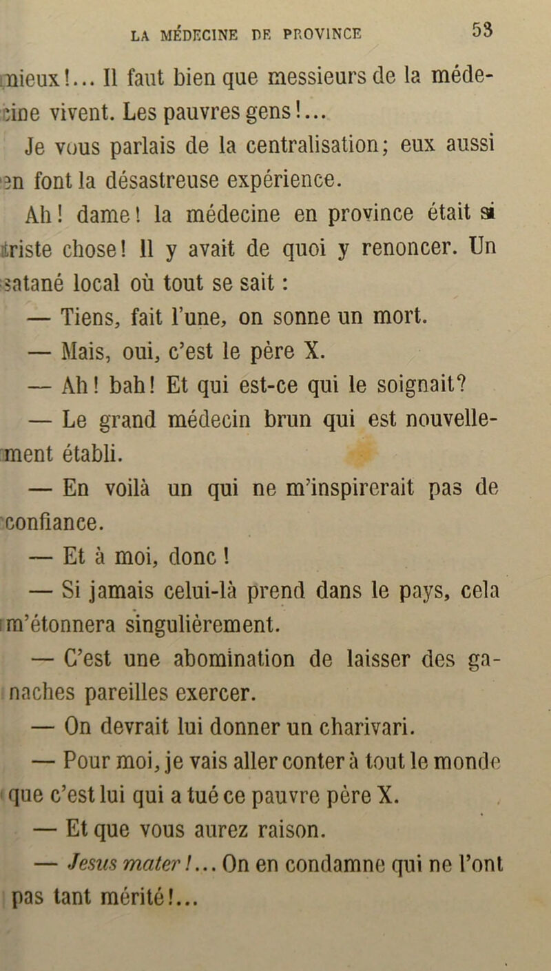mieux!... Il faut bien que messieurs de la méde- cine vivent. Les pauvres gens !... Je vous parlais de la centralisation; eux aussi •en font la désastreuse expérience. Ah ! dame ! la médecine en province était si itriste chose! 11 y avait de quoi y renoncer. Un satané local où tout se sait : — Tiens, fait l’une, on sonne un mort. — Mais, oui, c’est le père X. — Ah! bah! Et qui est-ce qui le soignait? — Le grand médecin brun qui est nouvelle- ment établi. — En voilà un qui ne m’inspirerait pas de confiance. — Et à moi, donc ! — Si jamais celui-là prend dans le pays, cela ; m’étonnera singulièrement. — C’est une abomination de laisser des ga- naches pareilles exercer. — On devrait lui donner un charivari. — Pour moi, je vais aller conter à tout le monde que c’est lui qui a tué ce pauvre père X. — Et que vous aurez raison. — Jésus mater !... On en condamne qui ne l’ont pas tant mérité!...