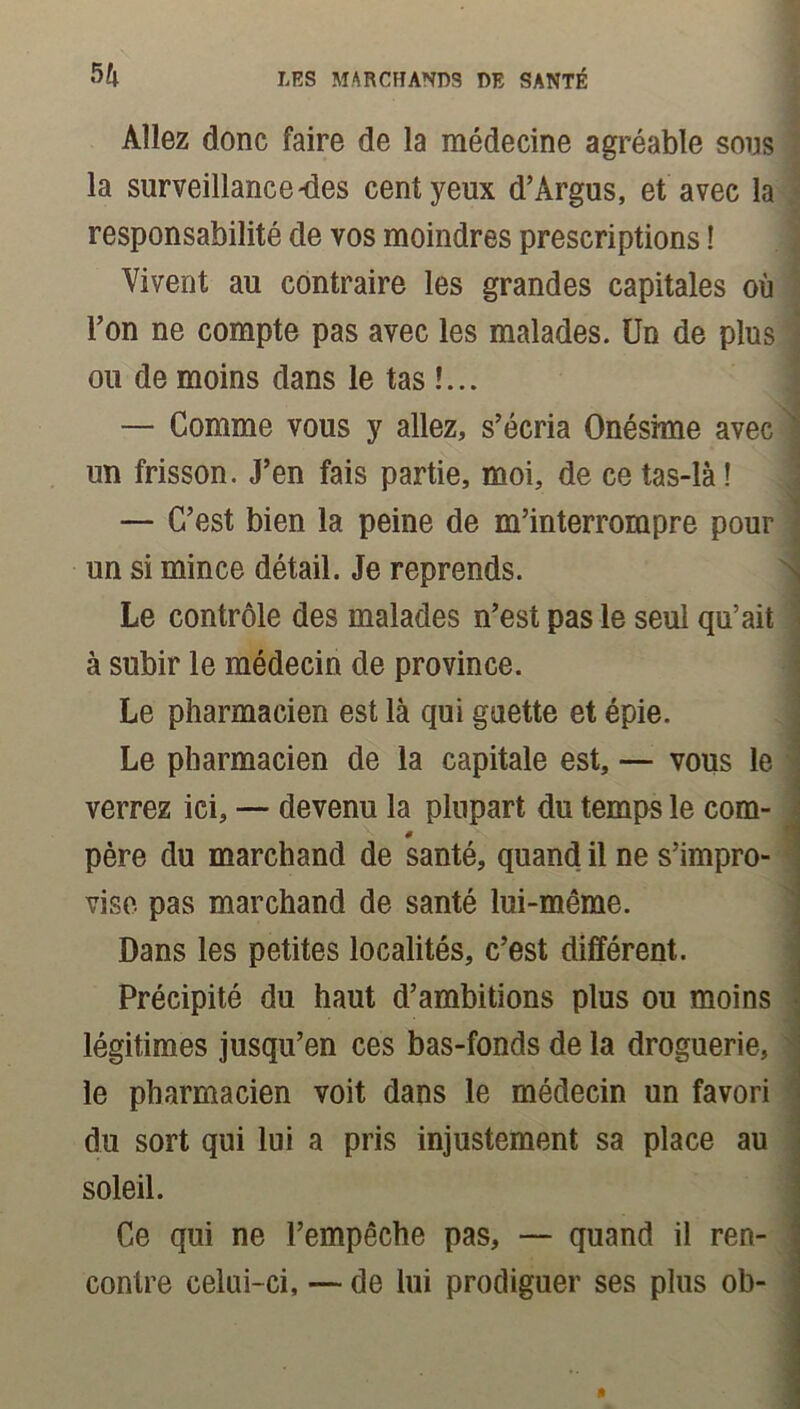 Allez donc faire de la médecine agréable sous la surveillance-des cent yeux d’Argus, et avec la responsabilité de vos moindres prescriptions ! Vivent au contraire les grandes capitales où l’on ne compte pas avec les malades. Un de plus ou de moins dans le tas !... — Comme vous y allez, s’écria Onésime avec un frisson. J’en fais partie, moi, de ce tas-là ! — C’est bien la peine de m’interrompre pour un si mince détail. Je reprends. Le contrôle des malades n’est pas le seul qu’ait à subir le médecin de province. Le pharmacien est là qui guette et épie. Le pharmacien de la capitale est, — vous le verrez ici, — devenu la plupart du temps le com- 0 père du marchand de santé, quand il ne s’impro- vise pas marchand de santé lui-même. Dans les petites localités, c’est différent. Précipité du haut d’ambitions plus ou moins légitimes jusqu’en ces bas-fonds de la droguerie, le pharmacien voit dans le médecin un favori du sort qui lui a pris injustement sa place au soleil. Ce qui ne l’empêche pas, — quand il ren- contre celui-ci, — de lui prodiguer ses plus ob-