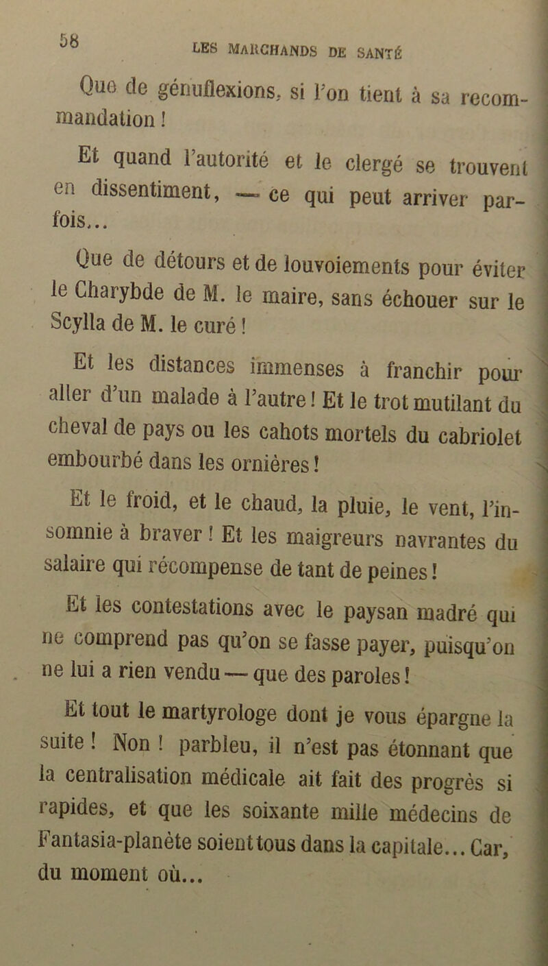 les marchands de santé Que de génuflexions, si l'on tient à sa recom- validation ! Et quand l’autorité et le clergé se trouvent en dissentiment, — ce qui peut arriver par- fois,.. Que de détours et de louvoiements pour éviter le Charybde de M. le maire, sans échouer sur le Scylla de M. le curé ! Et les distances immenses à franchir pour aller d’un malade à l’autre ! Et le trot mutilant du cheval de pays ou les cahots mortels du cabriolet embourbé dans les ornières ! Et lo froid, et le chaud, la pluie, le vent, l’in- somnie à braver ? Et les maigreurs navrantes du salaire qui récompense de tant de peines ! Et les contestations avec le paysan madré qui ne comprend pas qu’on se fasse payer, puisqu’on ne lui a rien vendu — que des paroles ! Et tout le martyrologe dont je vous épargne la suite ! Non î parbleu, il n’est pas étonnant que la centralisation médicale ait fait des progrès si rapides, et que les soixante mille médecins de Fantasia-planète soienttous dans la capitale... Car, du moment où...