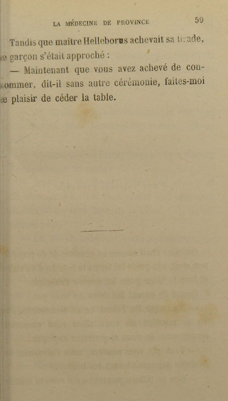 Tandis que maître Hellébores achevait sa tirade, garçon s’était approché : — Maintenant que vous avez achevé de con- ommer, dit-il sans autre cérémonie, faites-moi ee plaisir de céder la table.