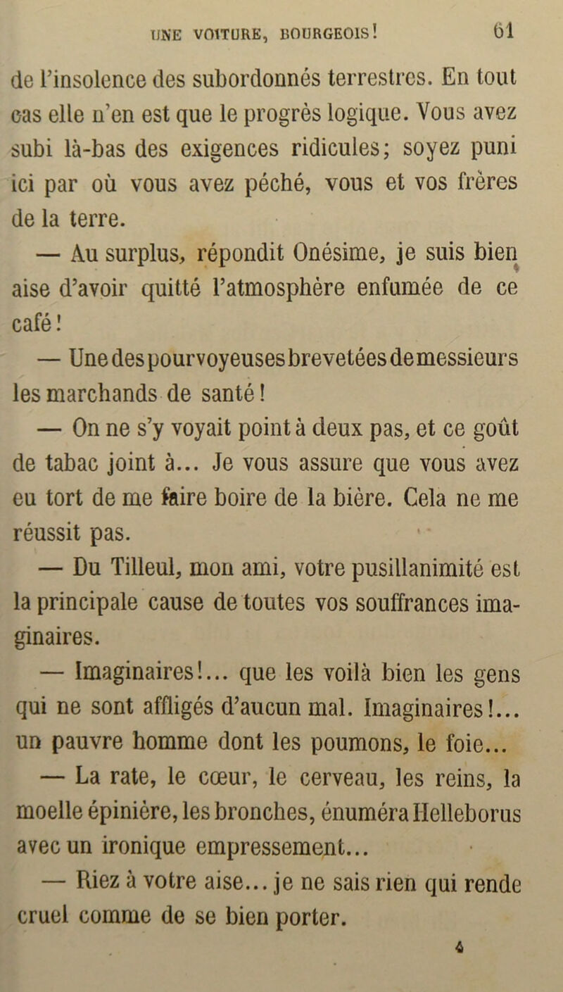 de l’insolence des subordonnés terrestres. En tout eas elle n’en est que le progrès logique. Vous avez subi là-bas des exigences ridicules; soyez puni ici par où vous avez péché, vous et vos frères de la terre. — Au surplus, répondit Onésime, je suis bien aise d’avoir quitté l’atmosphère enfumée de ce café! — Une des pourvoyeuses brevetées de messieurs les marchands de santé ! — On ne s’y voyait point à deux pas, et ce goût de tabac joint à... Je vous assure que vous avez eu tort de me faire boire de la bière. Cela ne me réussit pas. — Du Tilleul, mon ami, votre pusillanimité est la principale cause de toutes vos souffrances ima- ginaires. — Imaginaires!... que les voilà bien les gens qui ne sont affligés d’aucun mal. Imaginaires!... un pauvre homme dont les poumons, le foie... — La rate, le cœur, le cerveau, les reins, la moelle épinière, les bronches, énuméra Helleborus avec un ironique empressement... — Riez à votre aise... je ne sais rien qui rende cruel comme de se bien porter. 4