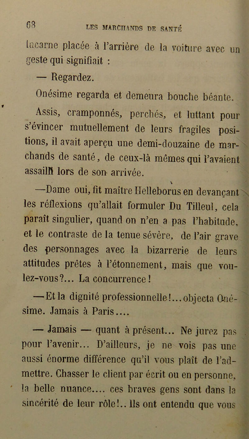 on lucarne placée à l’arrière de la voiture avec un geste qui signifiait : — Regardez. Onésime regarda et demeura bouche béante. Assis, cramponnés, perchés, et luttant pour s’évincer mutuellement de leurs fragiles posi- tions, il avait aperçu une demi-douzaine de mar- chands de santé, de ceux-là mêmes qui l’avaient assailli lors de son arrivée. \ —Dame oui, fit maître Ilelleborus en devançant les réflexions qu’allait formuler Du Tilleul, cela paraît singulier, quand on n’en a pas l’habitude, et le contraste de la tenue sévère, de l’air grave des personnages avec la bizarrerie de leurs attitudes prêtes à l’étonnement, mais que vou- lez-vous?... La concurrence! —Et la dignité professionnelle!...objecta Oné- sime. Jamais à Paris.... — Jamais — quant à présent... Ne jurez pas pour l’avenir... D’ailleurs, je ne vois pas une aussi énorme différence qu’il vous plaît de l’ad- mettre. Chasser le client par écrit ou en personne, la belle nuance.... ces braves gens sont dans la sincérité de leur rôle!.. Ils ont entendu que vous