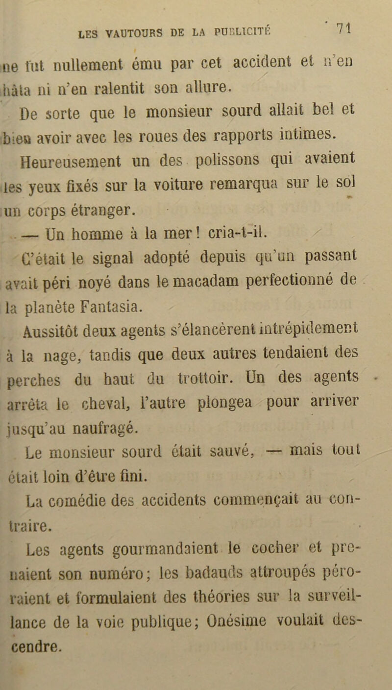 ne fut nullement ému par cet accident et r/en hâta ni n’en ralentit son allure. De sorte que le monsieur sourd allait bel et b:eu avoir avec les roues des rapports intimes. Heureusement un des polissons qui avaient les yeux fixés sur la voiture remarqua sur le sol un corps étranger. — Un homme à la mer! cria-t-il. C’était le signal adopté depuis qu’un passant avait péri noyé dans le macadam perfectionné de la planète Fantasia. Aussitôt deux agents s’élancèrent intrépidement à la nage, tandis que deux autres tendaient des perches du haut du trottoir. Un des agents arrêta le cheval, l’autre plongea pour arriver jusqu’au naufragé. Le monsieur sourd ôtait sauvé, — mais tout était loin d’être fini. La comédie des accidents commençait au con- traire. Les agents gourmandaient le cocher et pre- naient son numéro; les badauds attroupés péro- raient et formulaient des théories sur la surveil- lance de la voie publique; Onésime voulait des- cendre.