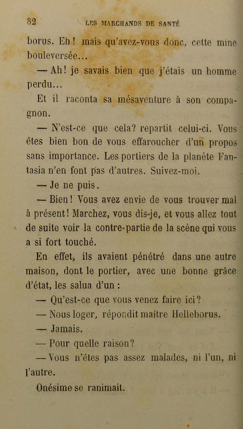 bonis. Eh ! mais qu’avez-vous donc, cette mine bouleversée... — Ah ! je savais bien que j’étais un homme perdu... Et il raconta sa mésaventure à son compa- gnon. — N’est-ce que cela? repartit celui-ci. Vous êtes bien bon de vous effaroucher d’un propos sans importance. Les portiers de la planète Fan- tasia n’en font pas d’autres. Suivez-moi. — Je ne puis. — Bien ! Vous avez envie de vous trouver mal à présent! Marchez, vous dis-je, et vous allez tout de suite voir la contre-partie de la scène qui vous a si fort touché. En effet, ils avaient pénétré dans une autre maison, dont le portier, avec une bonne grâce d’état, les salua d’un : — Qu’est-ce que vous venez faire ici? — Nous loger, répondit maître Helleborus. — Jamais. — Pour quelle raison? — Vous n’êtes pas assez malades, ni l’un, ni l’autre. Onésimese ranimait.