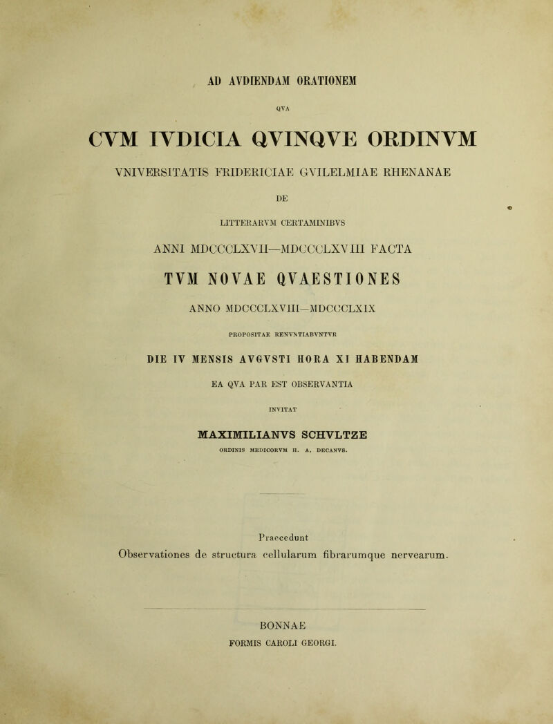 AD AVDIENDAM ORATIONEM QYA CYM IVDICIA QVINQVE ORDINYM VNIVERSITATIS FRIDERICIAE GVILELMIAE RHENANAE DE LITTERARVM CERTAMINIBVS ANNI MDCCCLXVII—MDCCCLXVIII FACTA TVM NOVAE QVAESTIONES ANNO MDCCCLXVIII—MDCCCLXIX PROPOSITAE RENVNTIABVNTVR DIE IV MENSIS AVGVSTI HORA XI HABENDAM EA QVA PAR EST OBSERVANTIA INVITAT MAXIMILIANVS SCHVLTZE ORDINIS MEDICORVM H. A. DECANVS. Praecedunt Observationes de structura cellularum fibrarumque nervearum. BONNAE FORMIS CAROLI GEORGI.