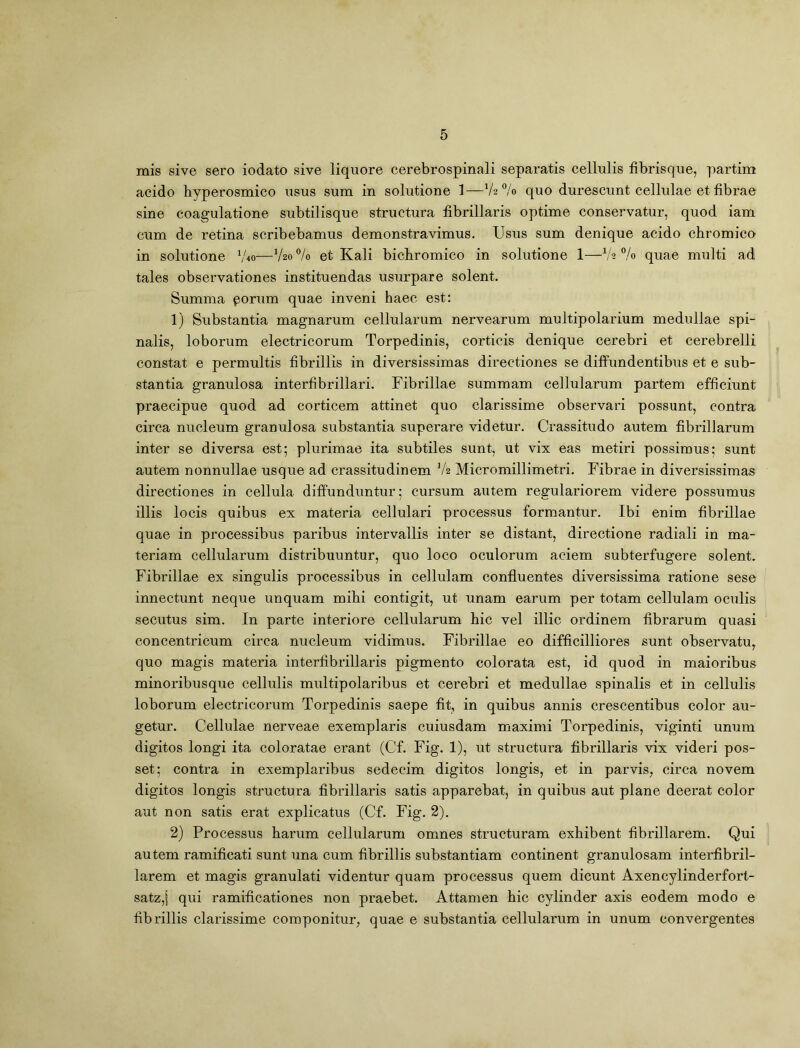 mis sive sero iodato sive liquore cerebrospinali separatis cellulis fibrisque, partim acido hyperosmico usus sum in solutione 1—% quo durescunt cellulae et fibrae sine coagulatione subtilisque structura fibrillaris optime conservatur, quod iam cum de retina scribebamus demonstravimus. Usus sum denique acido chromieo in solutione Vvo—V20 % et Kali bichromico in solutione 1—1h % quae multi ad tales observationes instituendas usurpare solent. Summa porum quae inveni haec est: 1) Substantia magnarum cellularum nervearum multipolarium medullae spi- nalis, loborum electricorum Torpedinis, corticis denique cerebri et cerebrelli constat e permultis fibrillis in diversissimas directiones se diffundentibus et e sub- stantia granulosa interfibrillari. Fibrillae summam cellularum partem efficiunt praecipue quod ad corticem attinet quo clarissime observari possunt, contra circa nucleum granulosa substantia superare videtur. Crassitudo autem fibrillarum inter se diversa est; plurimae ita subtiles sunt, ut vix eas metiri possimus; sunt autem nonnullae usque ad crassitudinem V2 Micromillimetri. Fibrae in diversissimas directiones in cellula diffunduntur; cursum autem regulariorem videre possumus illis locis quibus ex materia cellulari processus formantur. Ibi enim fibrillae quae in processibus paribus intervallis inter se distant, directione radiali in ma- teriam cellularum distribuuntur, quo loco oculorum aciem subterfugere solent. Fibrillae ex singulis processibus in cellulam confluentes diversissima ratione sese innectunt neque unquam mihi contigit, ut unam earum per totam cellulam oculis secutus sim. In parte interiore cellularum hic vel illic ordinem fibrarum quasi concentricum circa nucleum vidimus. Fibrillae eo difficilliores sunt observatu, quo magis materia interfibrillaris pigmento colorata est, id quod in maioribus minoribusque cellulis multipolaribus et cerebri et medullae spinalis et in cellulis loborum electricorum Torpedinis saepe fit, in quibus annis crescentibus color au- getur. Cellulae nerveae exemplaris cuiusdam maximi Torpedinis, viginti unum digitos longi ita coloratae erant (Cf. Fig. 1), ut structura fibrillaris vix videri pos- set; contra in exemplaribus sedecim digitos longis, et in parvis, circa novem digitos longis structura fibrillaris satis apparebat, in quibus aut plane deerat color aut non satis erat explicatus (Cf. Fig. 2). 2) Processus harum cellularum omnes structuram exhibent fibrillarem. Qui autem ramificati sunt una cum fibrillis substantiam continent granulosam interfibril- larem et magis granulati videntur quam processus quem dicunt Axencylinderfort- satz,j qui ramificationes non praebet. Attamen hic cylinder axis eodem modo e fibrillis clarissime componitur, quae e substantia cellularum in unum convergentes