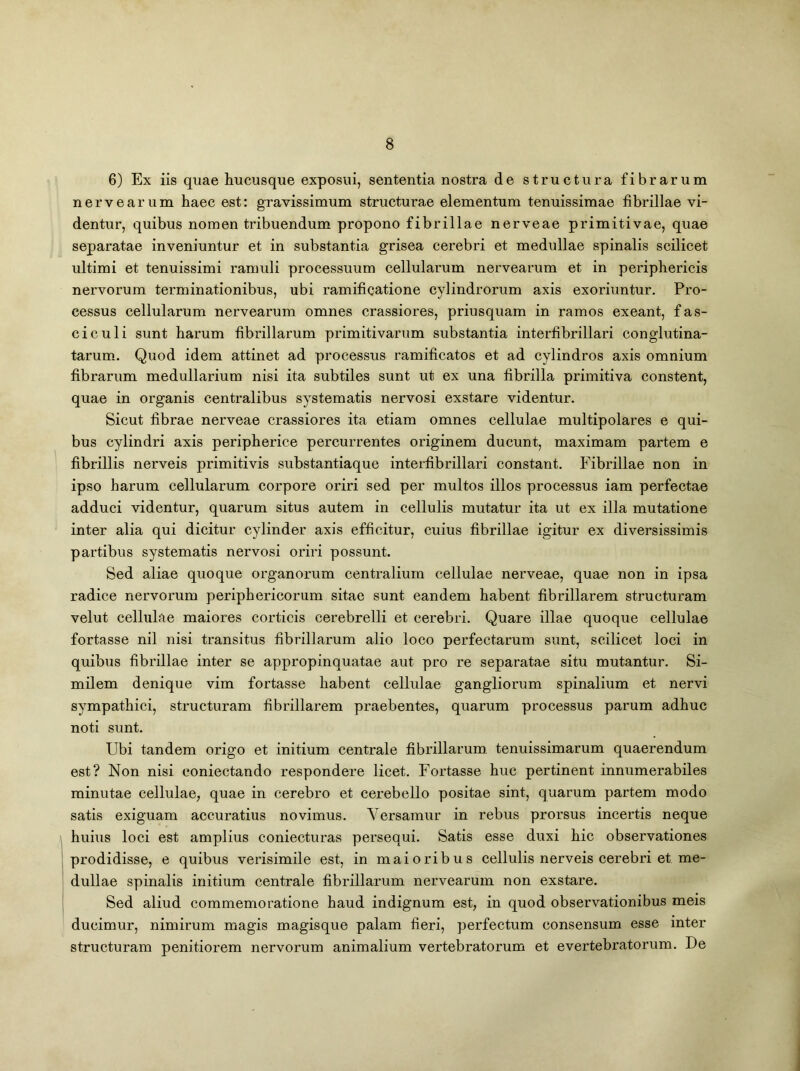 6) Ex iis quae hucusque exposui, sententia nostra de structura fibrarum nerve ar um haec est: gravissimum structurae elementum tenuissimae fibrillae vi- dentur, quibus nomen tribuendum propono fibrillae nerveae primitivae, quae separatae inveniuntur et in substantia grisea cerebri et medullae spinalis scilicet ultimi et tenuissimi ramuli processuum cellularum nervearum et in periphericis nervorum terminationibus, ubi ramificatione cylindrorum axis exoriuntur. Pro- cessus cellularum nervearum omnes crassiores, priusquam in ramos exeant, fas- ciculi sunt harum fibrillarum primitivarum substantia interfibrillari conglutina- tarum. Quod idem attinet ad processus ramificatos et ad cylindros axis omnium fibrarum medullarium nisi ita subtiles sunt ut ex una fibrilla primitiva constent, quae in organis centralibus systematis nervosi exstare videntur. Sicut fibrae nerveae crassiores ita etiam omnes cellulae multipolares e qui- bus cylindri axis peripherice percurrentes originem ducunt, maximam partem e fibrillis nerveis primitivis substantiaque interfibrillari constant. Fibrillae non in ipso harum cellularum corpore oriri sed per multos illos processus iam perfectae adduci videntur, quarum situs autem in cellulis mutatur ita ut ex illa mutatione inter alia qui dicitur cylinder axis efficitur, cuius fibrillae igitur ex diversissimis partibus systematis nervosi oriri possunt. Sed aliae quoque organorum centralium cellulae nerveae, quae non in ipsa radice nervorum periphericorum sitae sunt eandem habent fibrillarem structuram velut cellulae maiores corticis cerebrelli et cerebri. Quare illae quoque cellulae fortasse nil nisi transitus fibrillarum alio loco perfectarum sunt, scilicet loci in quibus fibrillae inter se appropinquatae aut pro re separatae situ mutantur. Si- milem denique vim fortasse habent cellulae gangliorum spinalium et nervi sympathici, structuram fibrillarem praebentes, quarum processus parum adhuc noti sunt. Ubi tandem origo et initium centrale fibrillarum, tenuissimarum quaerendum est? Non nisi eoniectando respondere licet. Fortasse huc pertinent innumerabiles minutae cellulae, quae in cerebro et cerebello positae sint, quarum partem modo satis exiguam accuratius novimus. Versamur in rebus prorsus incertis neque huius loci est amplius coniecturas persequi. Satis esse duxi hic observationes prodidisse, e quibus verisimile est, in maioribus cellulis nerveis cerebri et me- dullae spinalis initium centrale fibrillarum nervearum non exstare. Sed aliud commemoratione haud indignum est, in quod observationibus meis ducimur, nimirum magis magisque palam fieri, perfectum consensum esse inter structuram penitiorem nervorum animalium vertebratorum et e vertebratorum. De