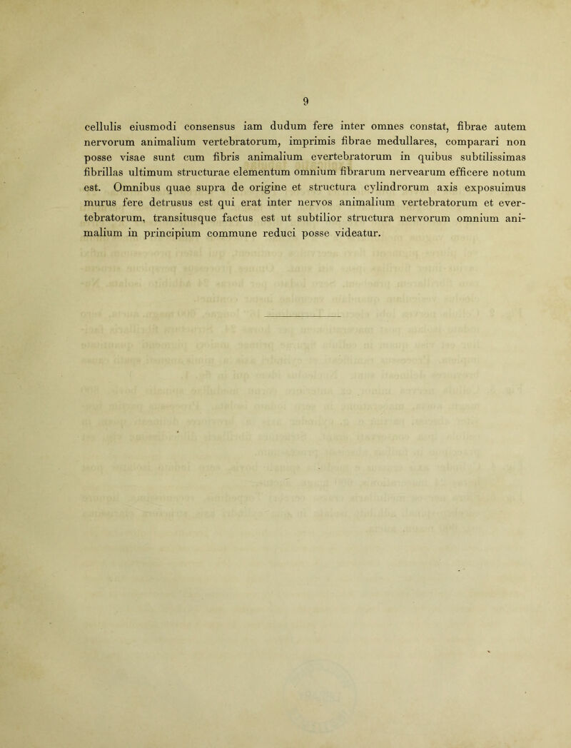 cellulis eiusmodi consensus iam dudum fere inter omnes constat, fibrae autem nervorum animalium vertebratorum, imprimis fibrae medullares, comparari non posse visae sunt cum fibris animalium evertebratorum in quibus subtilissimas fibrillas ultimum structurae elementum omnium fibrarum nervearum efficere notum est. Omnibus quae supra de origine et structura cylindrorum axis exposuimus murus fere detrusus est qui erat inter nervos animalium vertebratorum et ever- tebratorum, transitusque factus est ut subtilior structura nervorum omnium ani- malium in principium commune reduci posse videatur.