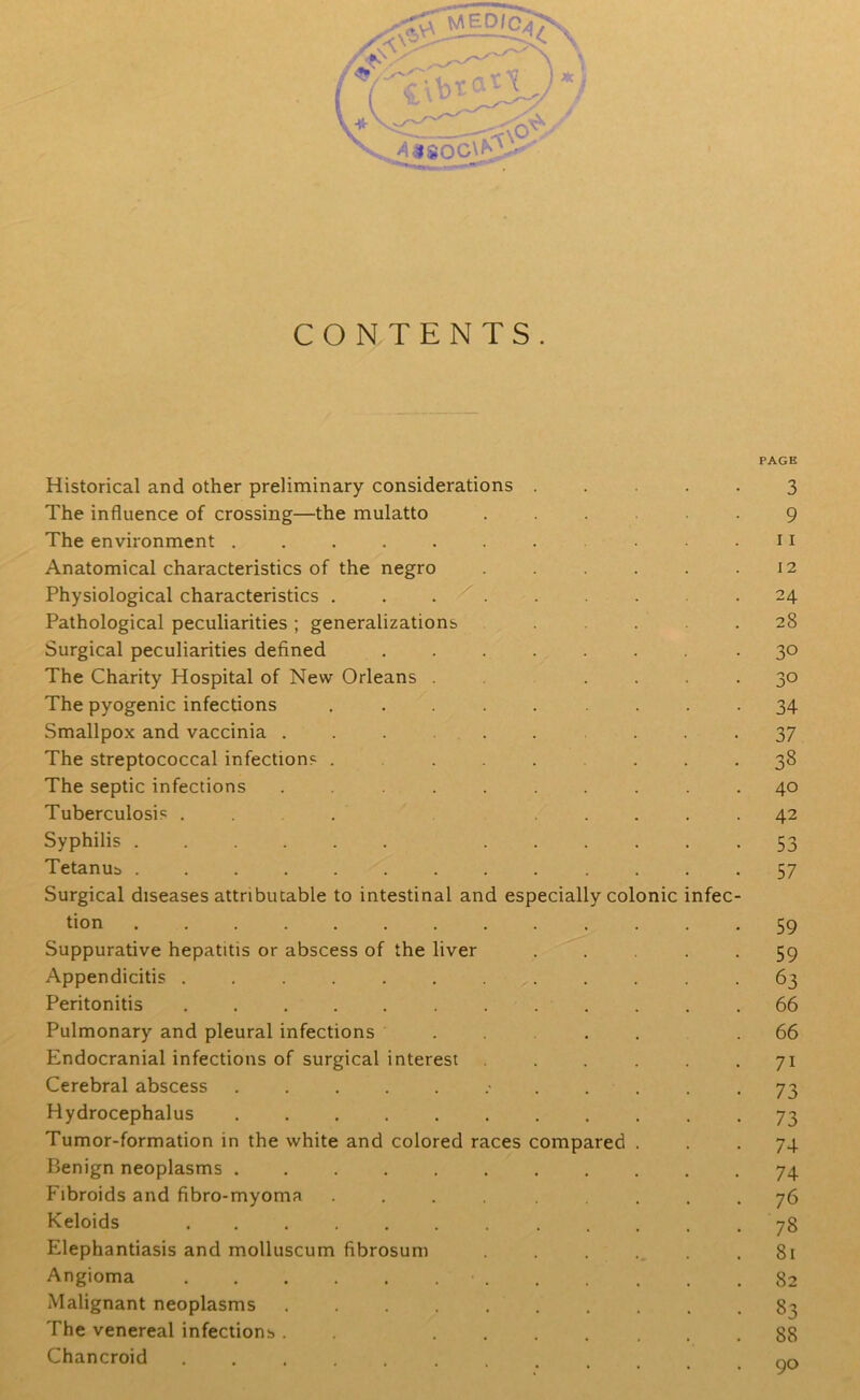 /*. i ( m«80C\^ CONTENTS. PAGE Historical and other preliminary considerations ..... 3 The influence of crossing—the mulatto ...... 9 The environment ....... . . . 11 Anatomical characteristics of the negro . . .12 Physiological characteristics . . . . . .24 Pathological peculiarities; generalizations ..... 28 Surgical peculiarities defined ..... • 3° The Charity Hospital of New Orleans . . .... 30 The pyogenic infections ......... 34 Smallpox and vaccinia .......... 37 The streptococcal infections ........ 38 The septic infections .......... 40 Tuberculosis . . . ..... 42 Syphilis ...... ...... 53 Tetanus ............. 57 Surgical diseases attributable to intestinal and especially colonic infec- tion 59 Suppurative hepatitis or abscess of the liver ..... 59 Appendicitis ............ 63 Peritonitis 66 Pulmonary and pleural infections .... .66 Endocranial infections of surgical interest . . . . .71 Cerebral abscess ............ 73 Hydrocephalus 73 Tumor-formation in the white and colored races compared ... 74 Benign neoplasms ........... 74 Fibroids and fibro-myoma .... ..... 76 Keloids 78 Elephantiasis and molluscum fibrosum . . . . . .81 Angioma • 82 Malignant neoplasms 83 The venereal infections. . ....... 88 Chancroid ...... nr>