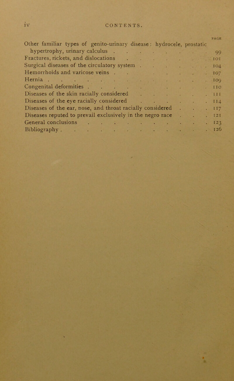 IV CONTENTS. PAGE Other familiar types of genito-urinary disease : hydrocele, prostatic hypertrophy, urinary calculus ........ 99 Fractures, rickets, and dislocations ....... ioi Surgical diseases of the circulatory system 104 Hemorrhoids and varicose veins . . ..... 107 Hernia ............. 109 Congenital deformities . . . . . . . .110 Diseases of the skin racially considered in Diseases of the eye racially considered . . . . . .114 Diseases of the ear, nose, and throat racially considered . . 117 Diseases reputed to prevail exclusively in the negro race . . .121 General conclusions . . . . . . . . . -123 Bibliography ............ 126