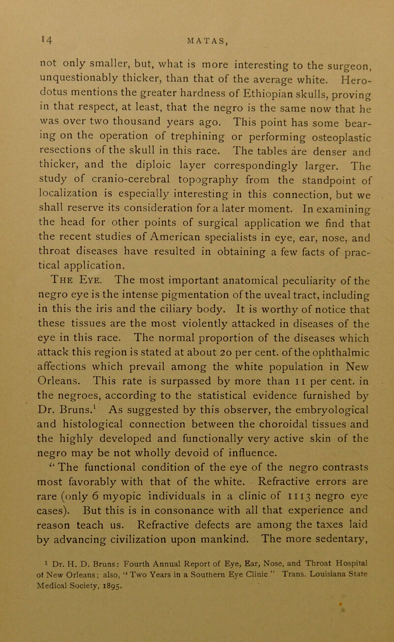 not only smaller, but, what is more interesting to the surgeon, unquestionably thicker, than that of the average white. Hero- dotus mentions the greater hardness of Ethiopian skulls, proving in that respect, at least, that the negro is the same now that he was over two thousand years ago. This point has some bear- ing on the operation of trephining or performing osteoplastic resections of the skull in this race. The tables are denser and thicker, and the diploic layer correspondingly larger. The study of cranio-cerebral topography from the standpoint of localization is especially interesting in this connection, but we shall reserve its consideration fora later moment. In examining the head for other points of surgical application we find that the recent studies of American specialists in eye, ear, nose, and throat diseases have resulted in obtaining a few facts of prac- tical application. The Eye. The most important anatomical peculiarity of the negro eye is the intense pigmentation of the uveal tract, including in this the iris and the ciliary body. It is worthy of notice that these tissues are the most violently attacked in diseases of the eye in this race. The normal proportion of the diseases which attack this region is stated at about 20 per cent, of the ophthalmic affections which prevail among the white population in New Orleans. This rate is surpassed by more than 11 per cent, in the negroes, according to the statistical evidence furnished by Dr. Bruns.1 As suggested by this observer, the embryological and histological connection between the choroidal tissues and the highly developed and functionally very active skin of the negro may be not wholly devoid of influence. “ The functional condition of the eye of the negro contrasts most favorably with that of the white. Refractive errors are rare (only 6 myopic individuals in a clinic of 1113 negro eye cases). But this is in consonance with all that experience and reason teach us. Refractive defects are among the taxes laid by advancing civilization upon mankind. The more sedentary, 1 Dr. H. D. Bruns: Fourth Annual Report of Eye, Ear, Nose, and Throat Hospital of New Orleans; also, “Two Years in a Southern Eye Clinic ” Trans. Louisiana State Medical Society, 1895.