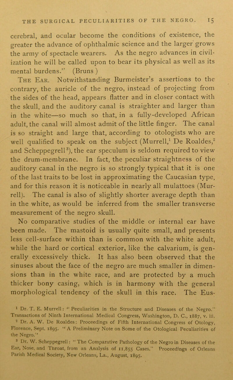 cerebral, and ocular become the conditions of existence, the greater the advance of ophthalmic science and the larger grows the army of spectacle wearers. As the negro advances in civil- ization he will be called upon to bear its physical as well as its mental burdens.” (Bruns ) The Ear. Notwithstanding Burmeister’s assertions to the contrary, the auricle of the negro, instead of projecting from the sides of the head, appears flatter and in closer contact with the skull, and the auditory canal is straighter and larger than in the white—so much so that, in a fully-developed African adult, the canal will almost admit of the little finger. The canal is so straight and large that, according to otologists who are well qualified to speak on the subject (Murrell,1 De Roaldes,2 and Scheppegrell3), the ear speculum is seldom required to view the drum-membrane. In fact, the peculiar straightness of the auditory canal in the negro is so strongly typical that it is one of the last traits to be lost in approximating the Caucasian type, and for this reason it is noticeable in nearly all mulattoes (Mur- rell). The canal is also of slightly shorter average depth than in the white, as would be inferred from the smaller transverse measurement of the negro skull. No comparative studies of the middle or internal ear have been made. The mastoid is usually quite small, and presents less cell-surface within than is common with the white adult, while the hard or cortical exterior, like the calvarium, is gen- erally excessively thick. It has also been observed that the sinuses about the face of the negro are much smaller in dimen- sions than in the white race, and are protected by a much thicker bony casing, which is in harmony with the general morphological tendency of the skull in this race. The Eus- 1 Dr. T. E. Murrell: “ Peculiarities in the Structure and Diseases of the Negro.” Transactions of Ninth International Medical Congress, Washington, D. C., 1887, v. iii. 2 Dr. A. W. De Roaldes: Proceedings of Fifth International Congress of Otology, Florence, Sept. 1895. “ A Preliminary Note on Some of the Otological Peculiarities of the Negro.’’ 8 Dr. W. Scheppegrell:  The Comparative Pathology of the Negro in Diseases of the Ear, Nose, and Throat, from an Analysis of 11,855 Cases.” Proceedings of Orleans Parish Medical Society, New Orleans, La., August, 1895.