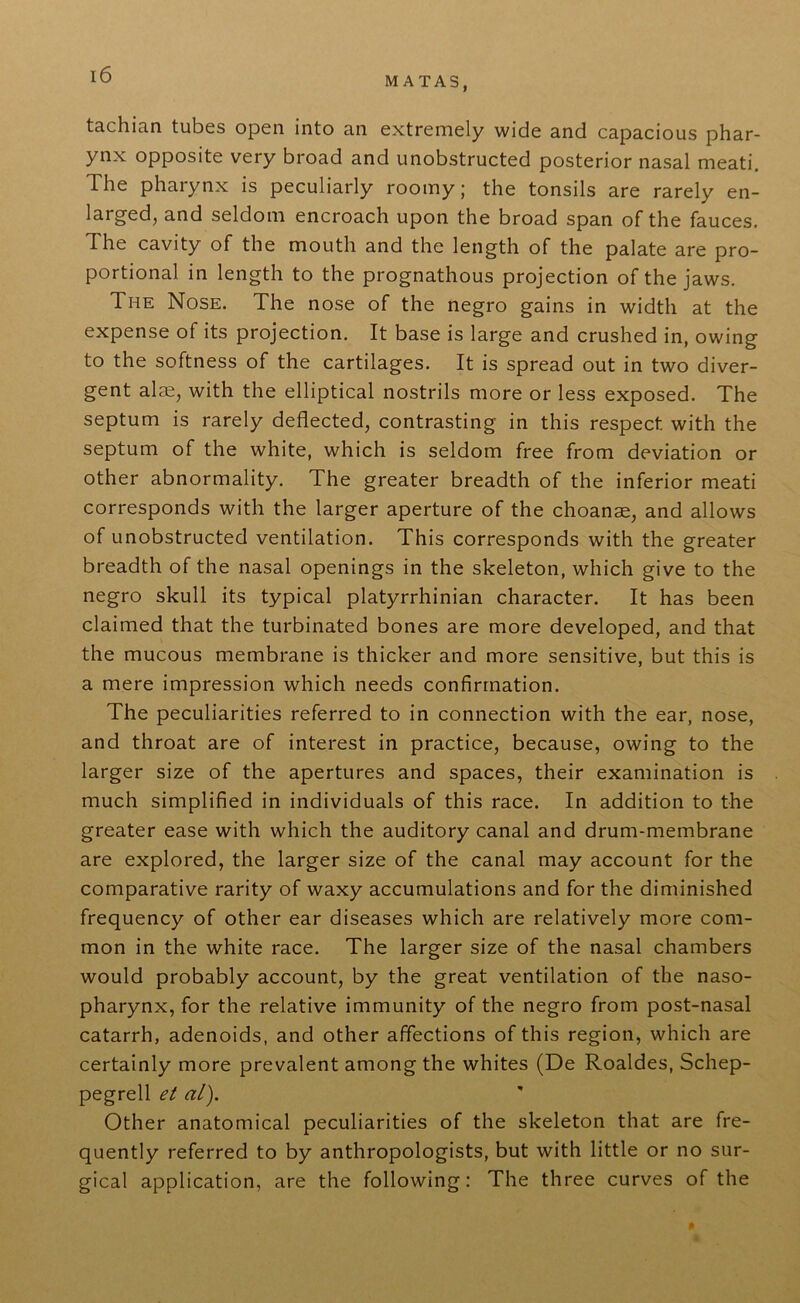 MATAS, tachian tubes open into an extremely wide and capacious phar- ynx opposite very broad and unobstructed posterior nasal meati. The pharynx is peculiarly roomy; the tonsils are rarely en- larged, and seldom encroach upon the broad span of the fauces. The cavity of the mouth and the length of the palate are pro- portional in length to the prognathous projection of the jaws. The Nose. The nose of the negro gains in width at the expense of its projection. It base is large and crushed in, owing to the softness of the cartilages. It is spread out in two diver- gent aim, with the elliptical nostrils more or less exposed. The septum is rarely deflected, contrasting in this respect with the septum of the white, which is seldom free from deviation or other abnormality. The greater breadth of the inferior meati corresponds with the larger aperture of the choanse, and allows of unobstructed ventilation. This corresponds with the greater breadth of the nasal openings in the skeleton, which give to the negro skull its typical platyrrhinian character. It has been claimed that the turbinated bones are more developed, and that the mucous membrane is thicker and more sensitive, but this is a mere impression which needs confirmation. The peculiarities referred to in connection with the ear, nose, and throat are of interest in practice, because, owing to the larger size of the apertures and spaces, their examination is much simplified in individuals of this race. In addition to the greater ease with which the auditory canal and drum-membrane are explored, the larger size of the canal may account for the comparative rarity of waxy accumulations and for the diminished frequency of other ear diseases which are relatively more com- mon in the white race. The larger size of the nasal chambers would probably account, by the great ventilation of the naso- pharynx, for the relative immunity of the negro from post-nasal catarrh, adenoids, and other affections of this region, which are certainly more prevalent among the whites (De Roaldes, Schep- pegrell et al). Other anatomical peculiarities of the skeleton that are fre- quently referred to by anthropologists, but with little or no sur- gical application, are the following: The three curves of the