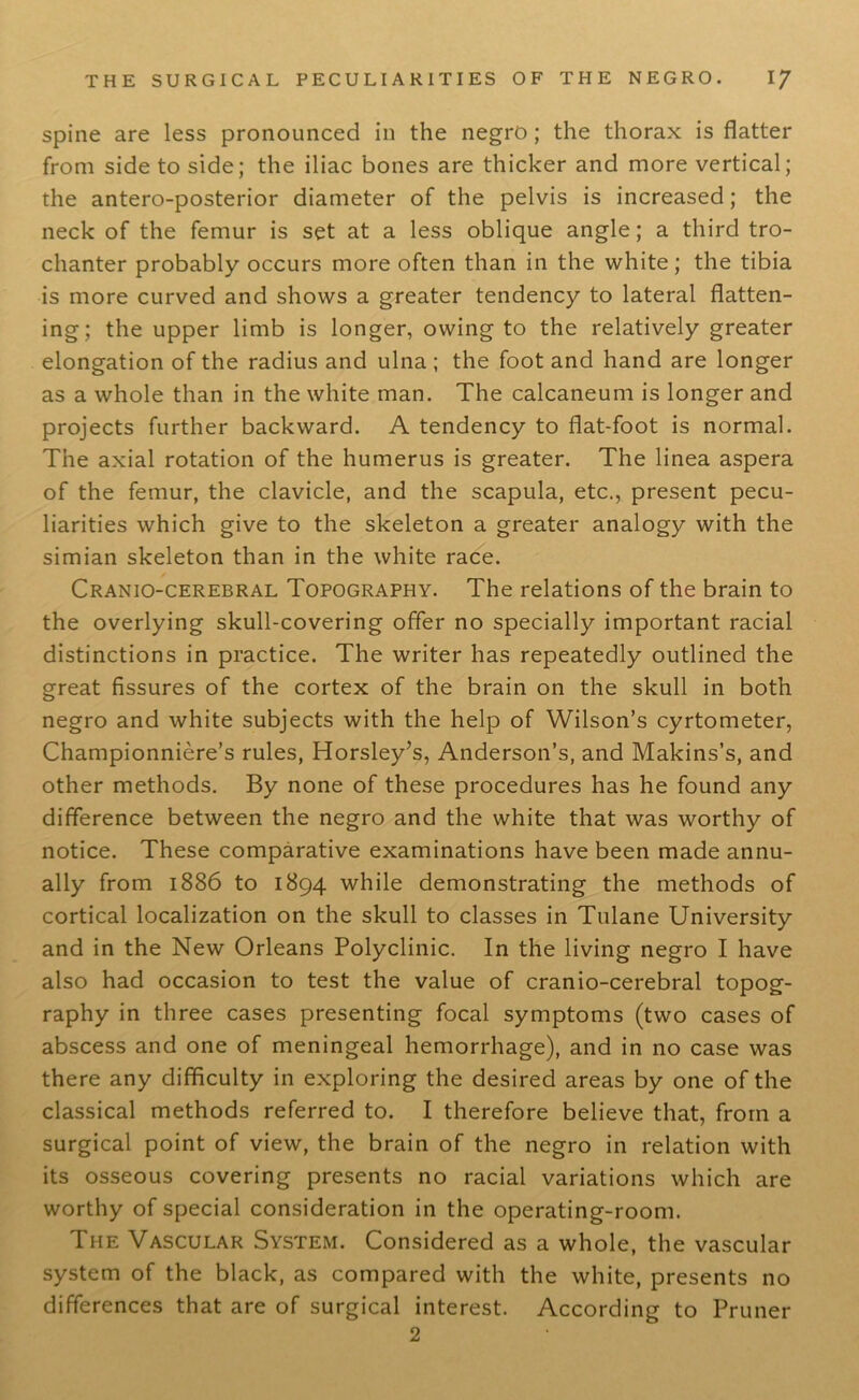 spine are less pronounced in the negro; the thorax is flatter from side to side; the iliac bones are thicker and more vertical; the antero-posterior diameter of the pelvis is increased; the neck of the femur is set at a less oblique angle; a third tro- chanter probably occurs more often than in the white; the tibia is more curved and shows a greater tendency to lateral flatten- ing; the upper limb is longer, owing to the relatively greater elongation of the radius and ulna ; the foot and hand are longer as a whole than in the white man. The calcaneum is longer and projects further backward. A tendency to flat-foot is normal. The axial rotation of the humerus is greater. The linea aspera of the femur, the clavicle, and the scapula, etc., present pecu- liarities which give to the skeleton a greater analogy with the simian skeleton than in the white race. Craniocerebral Topography. The relations of the brain to the overlying skull-covering offer no specially important racial distinctions in practice. The writer has repeatedly outlined the great fissures of the cortex of the brain on the skull in both negro and white subjects with the help of Wilson’s cyrtometer, Championniere’s rules, Horsley’s, Anderson’s, and Makins’s, and other methods. By none of these procedures has he found any difference between the negro and the white that was worthy of notice. These comparative examinations have been made annu- ally from 1886 to 1894 while demonstrating the methods of cortical localization on the skull to classes in Tulane University and in the New Orleans Polyclinic. In the living negro I have also had occasion to test the value of cranio-cerebral topog- raphy in three cases presenting focal symptoms (two cases of abscess and one of meningeal hemorrhage), and in no case was there any difficulty in exploring the desired areas by one of the classical methods referred to. I therefore believe that, from a surgical point of view, the brain of the negro in relation with its osseous covering presents no racial variations which are worthy of special consideration in the operating-room. The Vascular System. Considered as a whole, the vascular system of the black, as compared with the white, presents no differences that are of surgical interest. According to Pruner 2