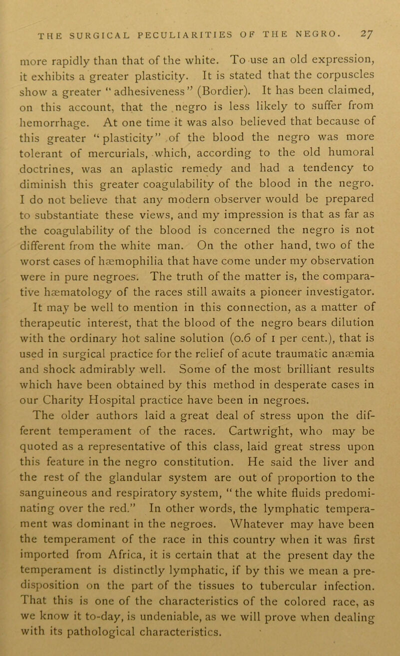 more rapidly than that of the white. To use an old expression, it exhibits a greater plasticity. It is stated that the corpuscles show a greater “adhesiveness” (Bordier). It has been claimed, on this account, that the negro is less likely to suffer from hemorrhage. At one time it was also believed that because of this greater “plasticity” of the blood the negro was more tolerant of mercurials, which, according to the old humoral doctrines, was an aplastic remedy and had a tendency to diminish this greater coagulability of the blood in the negro. I do not believe that any modern observer would be prepared to substantiate these views, and my impression is that as far as the coagulability of the blood is concerned the negro is not different from the white man. On the other hand, two of the worst cases of haemophilia that have come under my observation were in pure negroes. The truth of the matter is, the compara- tive haematology of the races still awaits a pioneer investigator. It may be well to mention in this connection, as a matter of therapeutic interest, that the blood of the negro bears dilution with the ordinary hot saline solution (0.6 of 1 per cent.), that is used in surgical practice for the relief of acute traumatic anaemia and shock admirably well. Some of the most brilliant results which have been obtained by this method in desperate cases in our Charity Hospital practice have been in negroes. The older authors laid a great deal of stress upon the dif- ferent temperament of the races. Cartwright, who may be quoted as a representative of this class, laid great stress upon this feature in the negro constitution. He said the liver and the rest of the glandular system are out of proportion to the sanguineous and respiratory system, “the white fluids predomi- nating over the red.” In other words, the lymphatic tempera- ment was dominant in the negroes. Whatever may have been the temperament of the race in this country when it was first imported from Africa, it is certain that at the present day the temperament is distinctly lymphatic, if by this we mean a pre- disposition on the part of the tissues to tubercular infection. That this is one of the characteristics of the colored race, as we know it to-day, is undeniable, as we will prove when dealing with its pathological characteristics.