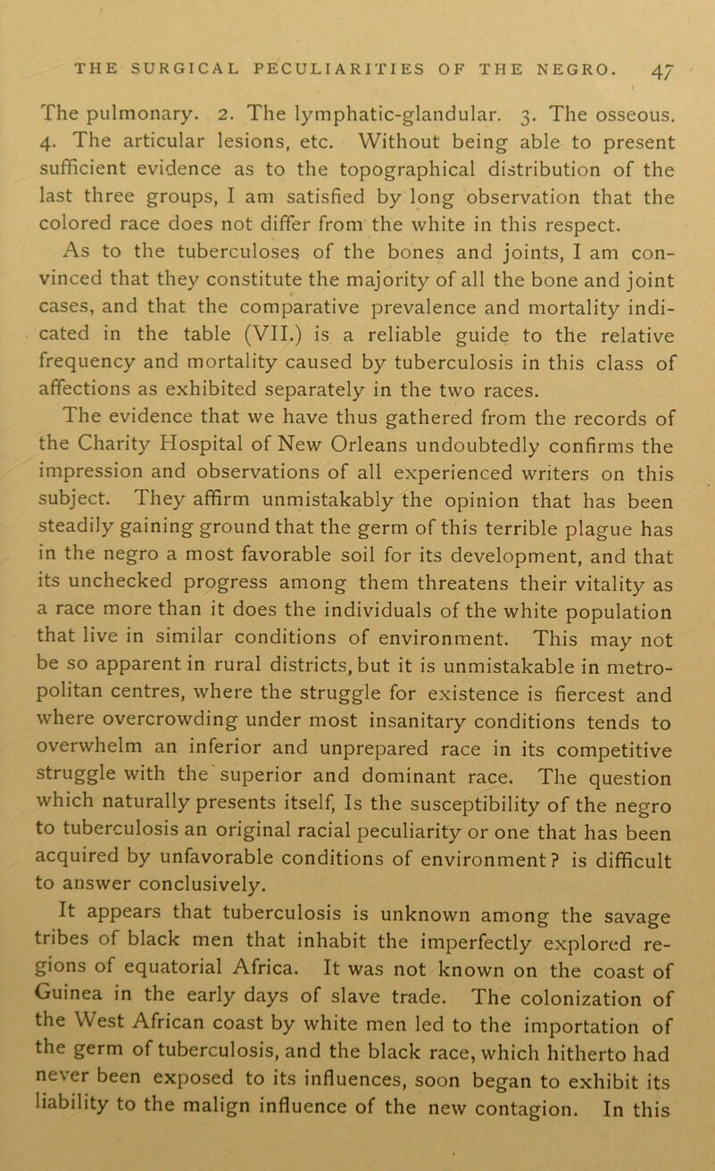 I The pulmonary. 2. The lymphatic-glandular. 3. The osseous. 4. The articular lesions, etc. Without being able to present sufficient evidence as to the topographical distribution of the last three groups, I am satisfied by long observation that the colored race does not differ from the white in this respect. As to the tuberculoses of the bones and joints, I am con- vinced that they constitute the majority of all the bone and joint cases, and that the comparative prevalence and mortality indi- cated in the table (VII.) is a reliable guide to the relative frequency and mortality caused by tuberculosis in this class of affections as exhibited separately in the two races. The evidence that we have thus gathered from the records of the Charity Hospital of New Orleans undoubtedly confirms the impression and observations of all experienced writers on this subject. They affirm unmistakably the opinion that has been steadily gaining ground that the germ of this terrible plague has in the negro a most favorable soil for its development, and that its unchecked progress among them threatens their vitality as a race more than it does the individuals of the white population that live in similar conditions of environment. This may not be so apparent in rural districts, but it is unmistakable in metro- politan centres, where the struggle for existence is fiercest and where overcrowding under most insanitary conditions tends to overwhelm an inferior and unprepared race in its competitive struggle w^h the superior and dominant race. The question which naturally presents itself, Is the susceptibility of the negro to tuberculosis an original racial peculiarity or one that has been acquired by unfavorable conditions of environment? is difficult to answer conclusively. It appears that tuberculosis is unknown among the savage tribes of black men that inhabit the imperfectly explored re- gions of equatorial Africa. It was not known on the coast of Guinea in the early days of slave trade. The colonization of the West African coast by white men led to the importation of the germ of tuberculosis, and the black race, which hitherto had never been exposed to its influences, soon began to exhibit its liability to the malign influence of the new contagion. In this
