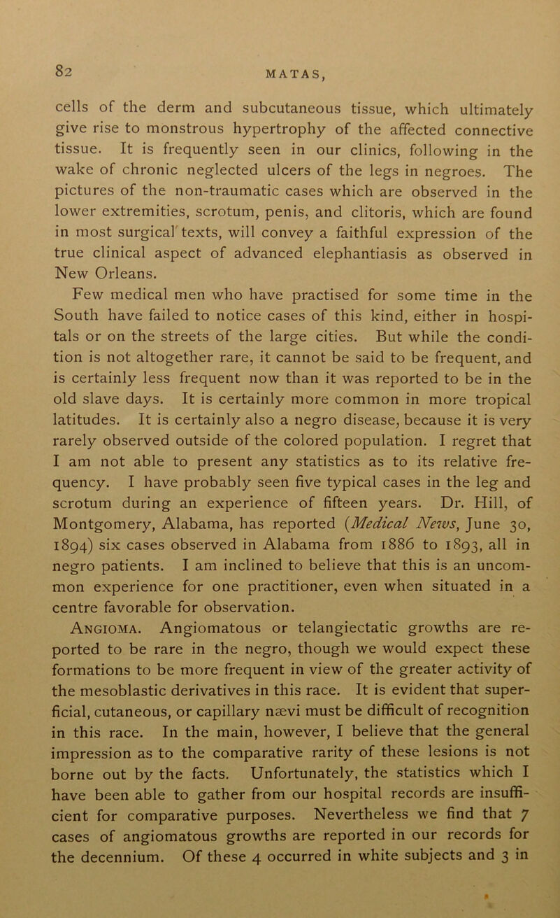 cells of the derm and subcutaneous tissue, which ultimately give rise to monstrous hypertrophy of the affected connective tissue. It is frequently seen in our clinics, following in the wake of chronic neglected ulcers of the legs in negroes. The pictures of the non-traumatic cases which are observed in the lower extremities, scrotum, penis, and clitoris, which are found in most surgical texts, will convey a faithful expression of the true clinical aspect of advanced elephantiasis as observed in New Orleans. Few medical men who have practised for some time in the South have failed to notice cases of this kind, either in hospi- tals or on the streets of the large cities. But while the condi- tion is not altogether rare, it cannot be said to be frequent, and is certainly less frequent now than it was reported to be in the old slave days. It is certainly more common in more tropical latitudes. It is certainly also a negro disease, because it is very rarely observed outside of the colored population. I regret that I am not able to present any statistics as to its relative fre- quency. I have probably seen five typical cases in the leg and scrotum during an experience of fifteen years. Dr. Hill, of Montgomery, Alabama, has reported (.Medical News, June 30, 1894) six cases observed in Alabama from 1886 to 1893, all in negro patients. I am inclined to believe that this is an uncom- mon experience for one practitioner, even when situated in a centre favorable for observation. Angioma. Angiomatous or telangiectatic growths are re- ported to be rare in the negro, though we would expect these formations to be more frequent in view of the greater activity of the mesoblastic derivatives in this race. It is evident that super- ficial, cutaneous, or capillary nsevi must be difficult of recognition in this race. In the main, however, I believe that the general impression as to the comparative rarity of these lesions is not borne out by the facts. Unfortunately, the statistics which I have been able to gather from our hospital records are insuffi- cient for comparative purposes. Nevertheless we find that 7 cases of angiomatous growths are reported in our records for the decennium. Of these 4 occurred in white subjects and 3 in