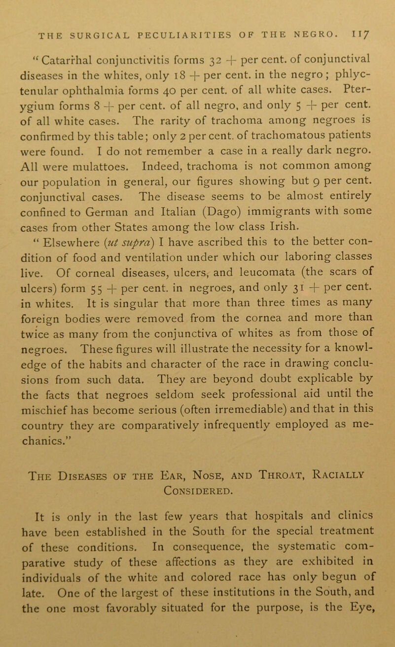 “ Catarrhal conjunctivitis forms 32 -f- per cent, of conjunctival diseases in the whites, only 18 + Per cent, in the negro; phlyc- tenular ophthalmia forms 40 per cent, of all white cases. Pter- ygium forms 8 -f- per cent, of all negro, and only 5 + Per cent, of all white cases. The rarity of trachoma among negroes is confirmed by this table; only 2 per cent, of trachomatous patients were found. I do not remember a case in a really dark negro. All were mulattoes. Indeed, trachoma is not common among our population in general, our figures showing but 9 per cent, conjunctival cases. The disease seems to be almost entirely confined to German and Italian (Dago) immigrants with some cases from other States among the low class Irish. “ Elsewhere (ut supra) I have ascribed this to the better con- dition of food and ventilation under which our laboring classes live. Of corneal diseases, ulcers, and leucomata (the scars of ulcers) form 55 -}- per cent, in negroes, and only 31 + per cent, in whites. It is singular that more than three times as many foreign bodies were removed from the cornea and more than twice as many from the conjunctiva of whites as from those of negroes. These figures will illustrate the necessity for a knowl- edge of the habits and character of the race in drawing conclu- sions from such data. They are beyond doubt explicable by the facts that negroes seldom seek professional aid until the mischief has become serious (often irremediable) and that in this country they are comparatively infrequently employed as me- chanics.” The Diseases of the Ear, Nose, and Throat, Racially Considered. It is only in the last few years that hospitals and clinics have been established in the South for the special treatment of these conditions. In consequence, the systematic com- parative study of these affections as they are exhibited in individuals of the white and colored race has only begun of late. One of the largest of these institutions in the South, and the one most favorably situated for the purpose, is the Eye,