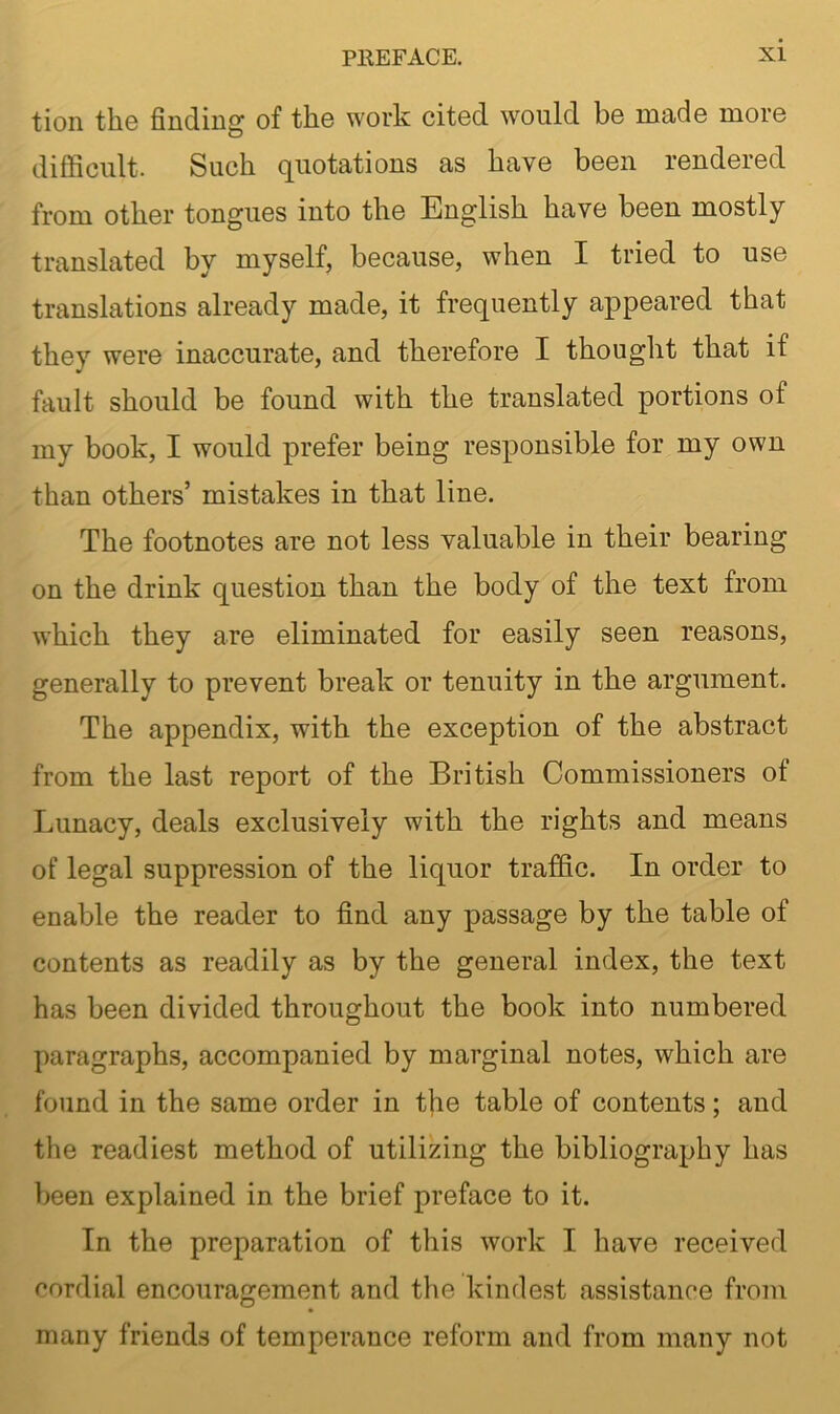 tion the finding of the work cited would be made more difficult. Such quotations as have been rendered from other tongues into the English have been mostly translated by myself, because, when I tried to use translations already made, it frequently appeared that they were inaccurate, and therefore I thought that if fault should be found with the translated portions of my book, I would prefer being responsible for my own than others’ mistakes in that line. The footnotes are not less valuable in their bearing on the drink question than the body of the text from which they are eliminated for easily seen reasons, generally to prevent break or tenuity in the argument. The appendix, with the exception of the abstract from the last report of the British Commissioners ot Lunacy, deals exclusively with the rights and means of legal suppression of the liquor traffic. In order to enable the reader to find any passage by the table of contents as readily as by the general index, the text has been divided throughout the book into numbered paragraphs, accompanied by marginal notes, which are found in the same order in t|ie table of contents; and the readiest method of utilizing the bibliography has been explained in the brief preface to it. In the preparation of this work I have received cordial encouragement and the kindest assistance from many friends of temperance reform and from many not