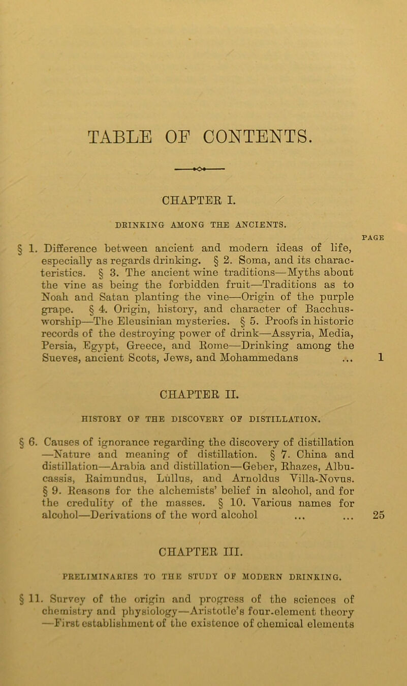 TABLE OF CONTENTS. CHAPTER I. DRINKING AMONG THE ANCIENTS. § 1. Difference between ancient and modem ideas of life, especially as regards drinking. § 2. Soma, and its charac- teristics. § 3. The ancient wine traditions—Myths about the vine as being the forbidden fruit—Traditions as to Noah and Satan planting the vine—Origin of tbe purple grape. § 4. Origin, history, and character of Bacchus- worship—The Eleusinian mysteries. §5. Proofs in historic records of the destroying power of drink—Assyria, Media, Persia, Egypt, Greece, and Rome—Drinking among the Sneves, ancient Scots, Jews, and Mohammedans CHAPTER II. HISTORY OF THE DISCOVERY OF DISTILLATION. § 6. Causes of ignorance regarding the discovery of distillation —Nature and meaning of distillation. § 7. China and distillation—Arabia and distillation—Geber, Rhazes, Albu- cassis, Raimundus, Liillus, and Arnoldus Villa-Novns. § 9. Reasons for the alchemists’ belief in alcohol, and for the credulity of the masses. § 10. Various names for alcohol—Derivations of the word alcohol CHAPTER III. PRELIMINARIES TO THE STUDY OF MODERN DRINKING. §11. Survey of the origin and progress of the sciences of chemistry and physiology—Aristotle’s four-element theory —First establishment of the existence of chemical elements