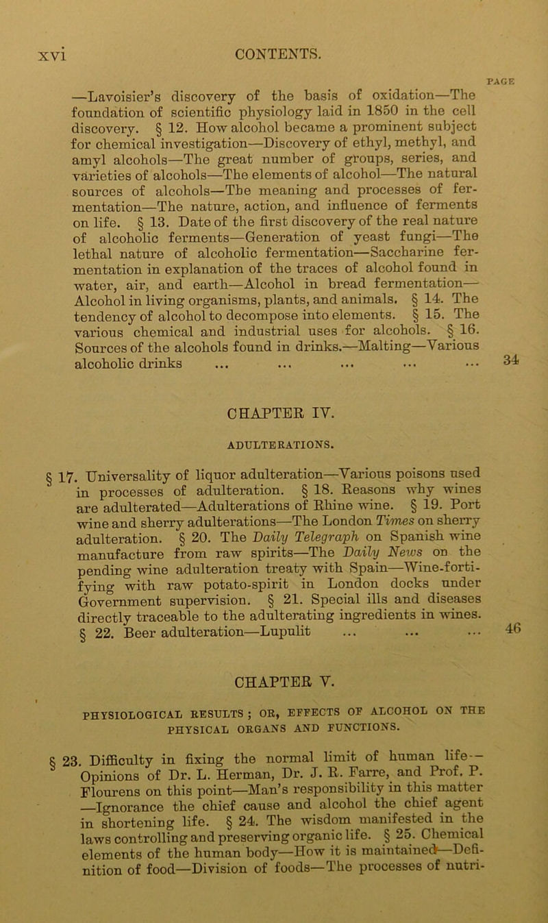 PAGE —Lavoisier’s discovery of the basis of oxidation—The foundation of scientific physiology laid in 1850 in the cell discovery. § 12. How alcohol became a prominent subject for chemical investigation—Discovery of ethyl, methyl, and amyl alcohols—The great number of groups, series, and varieties of alcohols—The elements of alcohol—The natural sources of alcohols—The meaning and processes of fer- mentation—The nature, action, and influence of ferments on life. § 13. Date of the first discovery of the real nature of alcoholic ferments—Generation of yeast fungi—The lethal nature of alcoholic fermentation—Saccharine fer- mentation in explanation of the traces of alcohol found in water, air, and earth—Alcohol in bread fermentation— Alcohol in living organisms, plants, and animals. § 14. The tendency of alcohol to decompose into elements. § 15. The various chemical and industrial uses for alcohols. § 16. Sources of the alcohols found in drinks.—Malting—Various alcoholic drinks ... ... ... ... 34 CHAPTER IV. ADULTERATIONS. § 17. Universality of liquor adulteration—Various poisons used in processes of adulteration. § 18. Reasons why wines are adulterated—Adulterations of Rhine wine. § 19. Port wine and sherry adulterations—The London Times on sherry adulteration. § 20. The Daily Telegraph on Spanish wine manufacture from raw spirits—The Daily News on the pending wine adulteration treaty with Spain—Wine-forti- fying with raw potato-spirit in London docks under Government supervision. § 21. Special ills and diseases directly traceable to the adulterating ingredients in wines. § 22. Beer adulteration—Lupulit CHAPTER V. PHYSIOLOGICAL RESULTS ; OR, EFFECTS OF ALCOHOL ON THE PHYSICAL ORGANS AND FUNCTIONS. 8 23. Difficulty in fixing the normal limit of human life Opinions of Dr. L. Herman, Dr. J. R. Farre, and Prof. P. Flourens on this point—Man’s responsibility in this matter —Ignorance the chief cause and alcohol the chief agent in shortening life. § 24. The wisdom manifested in the laws controlling and preserving organic life. § 25. Chemical elements of the human body—How it is maintained—Defi- nition of food—Division of foods—The processes of nutri-