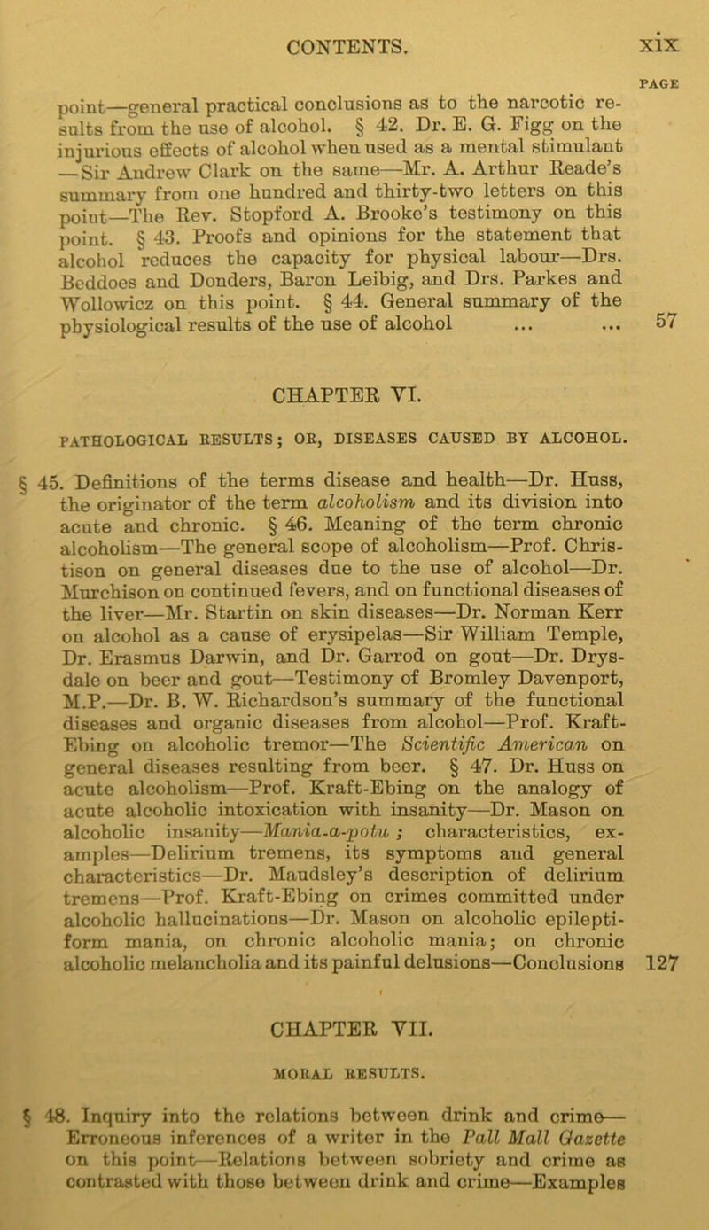 PAGE point—general practical conclusions as to the narcotic re- sults from the use of alcohol. § 42. Dr. E. G. Figg on the injurious effects of alcohol vvheu used as a mental stimulant — Sir Andrew Clark on the same—Mr. A. Arthur Reade’s summary from one hundred and thirty-two letters on this point—The Rev. Stopford A. Brooke’s testimony on this point. § 43. Proofs and opinions for the statement that alcohol reduces the capacity for physical labour—Drs. Beddoes and Donders, Baron Leibig, and Drs. Parkes and Wollowicz on this point. § 44. General summary of the physiological results of the use of alcohol ... ... 57 CHAPTER YI. PATHOLOGICAL RESULTS; OR, DISEASES CAUSED BY ALCOHOL. § 45. Definitions of the terms disease and health—Dr. Huss, the originator of the term alcoholism and its division into acute and chronic. § 46. Meaning of the term chronic alcoholism—The general scope of alcoholism—Prof. Chris- tison on general diseases due to the use of alcohol—Dr. Murchison on continued fevers, and on functional diseases of the liver—Mr. Startin on skin diseases—Dr. Norman Kerr on alcohol as a cause of erysipelas—Sir William Temple, Dr. Erasmus Darwin, and Dr. Garrod on gout—Dr. Drys- dale on beer and gout—Testimony of Bromley Davenport, M.P.—Dr. B. W. Richardson’s summary of the functional diseases and organic diseases from alcohol—Prof. Kraft- Ebing on alcoholic tremor—The Scientific American on general diseases resulting from beer. § 47. Dr. Huss on acute alcoholism—Prof. Kraft-Ebing on the analogy of acute alcoholic intoxication with insanity—Dr. Mason on alcoholic insanity—Mania-a-potu; characteristics, ex- amples—Delirium tremens, its symptoms and general characteristics—Dr. Maudsley’s description of delirium tremens—Prof. Kraft-Ebing on crimes committed under alcoholic hallucinations—Dr. Mason on alcoholic epilepti- form mania, on chronic alcoholic mania; on chronic alcoholic melancholia and its painful delusions—Conclusions 127 CHAPTER VII. MORAL RESULTS. § 48. Inquiry into the relations between drink and crime— Erroneous inferences of a writor in the Pall Mall Gazette on this point—Relations between sobriety and crime as contrasted with thoso between drink and crime—Examples