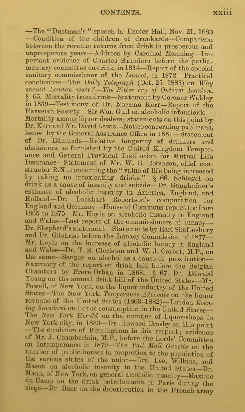 —The “Dustman's ” speech in Exeter Hall, Nov. 21, 1883 —Condition of the children of drunkards—Comparison between the revenue returns from drink in prosperous and unprosperous years—Address by Cardinal Manning—Im- portant evidence of Charles Saunders before the parlia- mentary committee on drink, in 1834—Report of the special sanitary commissioner of the Lancet, in 1872—Practical conclusions—The Daily Telegraph (Oct. 25, 1883) on Why should London wait ?—The Bitter cry of Outcast London. § 65. Mortality from drink—Statement by Coroner Wakley in 1839—Testimony of Dr. Norman Kerr—Report of the Harveian Society—SirWm. Gull on alcoholic infanticide— Mortality among liquor-dealers; statements on this point by Dr. Kerr and Mr. David Lewis—Notice concerning publicans, issued by the General Assurance Office in 1881—Statement of Dr. Edmunds—Relative longevity of drinkers and abstainers, as furnished by the United Kingdom Temper- ance and General Provident Institution for Mutual Life Insurance—Statement of Mr. W. B. Robinson, chief con- structor R.N., concerning the “value of life being increased by taking no intoxicating drinks.” § 66. Schlegel on drink as a cause of insanity and suicide—Dr. Ganghofner’s estimate of alcoholic insanity in America, England, and Holland—Dr. Lockhart Robertson’s computation for England and Germany—House of Commons report for from 1865 to 1875—Mr. Hoyle on alcoholic insanity in England and Wales—Last report of the commissioners of lunacy— Dr. Shepherd’s statement—Statements by Earl Shaftesbury and Dr. Gilchrist before the Lunacy Commission of 1877— Mr. Hoyle on the increase of alcoholic lunacy in England and Wales—Dr. T. S. Cleriston and W. J. Corbet, M.P., on the same—Sanger on alcohol as a cause of prostitution— Summary of the report on drink laid before the Belgian Chambers by Frere-Orban in 1868. § 67. Dr. Edward Young on the annual drink bill of the United States—Mr. Powell, of New York, on the liquor industry of the United States—I he New York. Temperance Advocate on the liquor revenue of the United States (1863-1882)—London Even- ing Standard on liquor consumption in the United States The New York Herald on the number of liquor-shops in New York city, in 1883—Dr. .Howard Crosby on this point — The condition of Birmingham in this respect; evidence of Mr. J. Chamberlain, M.P., before the Lords’ Committee on Intemperance in 1879—The Pall Mall Gazette on the number of public-houses in proportion to the population of the various states of the union—Drs. Lee, Wilkins, and Mason on alcoholic insanity in the United States—Dr. Mann, of New York, on general alcoholic insanity—Maxime du Camp on the drink petrolomania in Paris during the siege—Dr. Baer on the deterioration in the French army