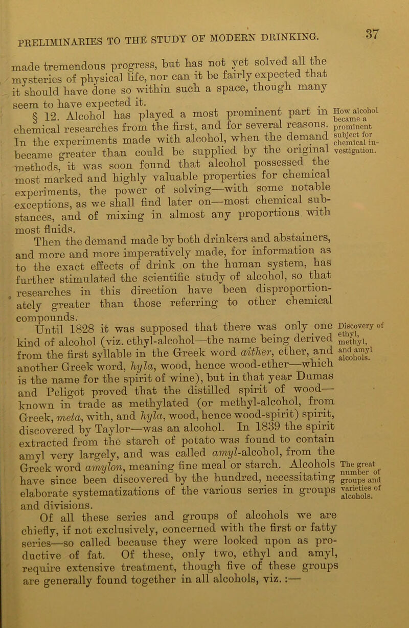 t made tremendous progress, but has not yet solved all the mysteries of physical life, nor can it be fairly expected that it should have done so within such a space, though many seem to have expected it. 8 12. Alcohol has played a most prominent part m How^aicohoi chemical researches from the first, and for several reasons. pr0mment In the experiments made with alcohol, when the demand became greater than could be supplied by the original vestigation. methods, it was soon found that alcohol possessed t e most marked and highly valuable properties for chemical experiments, the power of solving—with some, notable exceptions, as we shall find later on—most chemical sub- stances, and of mixing in almost any proportions with most fluids. . Then the demand made by both drinkers and abstainers, and more and more imperatively made, for information as to the exact effects of drink on the human system, has further stimulated the scientific study of alcohol, so that researches in this direction have been disproportion- ately greater than those referring to other chemical compounds. Until 1828 it was supposed that there was only one Discovery of kind of alcohol (viz. ethyl-alcohol—the name being derived methyl, from the first syllable in the Greek word aither, ether, and andamyi another Greek word, Jiyla, wood, hence wood-ether which is the name for the spirit of wine), but in that year Dumas and Peligot proved that the distilled spirit of wood— known m trade as methylated (or methyl-alcohol, fiom Greek, metci, with, and hyla, wood, hence wood-spirit) spirit, discovered by Taylor—was an alcohol. In 1839 the spirit extracted from the starch of potato was found to contain amyl very largely, and was called amyl-alcohol, from the Greek word amylon, meaning fine meal or starch. Alcohols Thegreat^ have since been discovered by the hundred, necessitating groups and elaborate systematizations of the various series in groups and divisions. Of all these series and groups of alcohols we are chiefly, if not exclusively, concerned with the first or fatty series—so called because they were looked upon as pro- ductive of fat. Of these, only two, ethyl and amyl, require extensive treatment, though five of these groups are generally found together in all alcohols, viz. :—