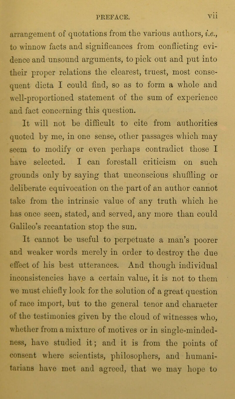 arrangement of quotations from the various authors, i.e., to winnow facts and significances from conflicting evi- dence and unsound arguments, to pick out and put into their proper relations the clearest, truest, most conse- quent dicta I could find, so as to form a whole and well-proportioned statement of the sum of experience and fact concerning this question. It will not be difficult to cite from authorities quoted by me, in one sense, other passages which may seem to modify or even perhaps contradict those I have selected. I can forestall criticism on such grounds only by saying that unconscious shuffling or deliberate equivocation on the part of an author cannot take from the intrinsic value of any truth which he has once seen, stated, and served, any more than could Galileo’s recantation stop the sun. It cannot be useful to perpetuate a man’s poorer and weaker words merely in order to destroy the due effect of his best utterances. And though individual inconsistencies have a certain value, it is not to them we must chiefly look for the solution of a great question of race import, but to the general tenor and character of the testimonies given by the cloud of witnesses who, whether from a mixture of motives or in single-minded- ness, have studied it; and it is from the points of consent where scientists, philosophers, and humani- tarians have met and agreed, that we may hope to