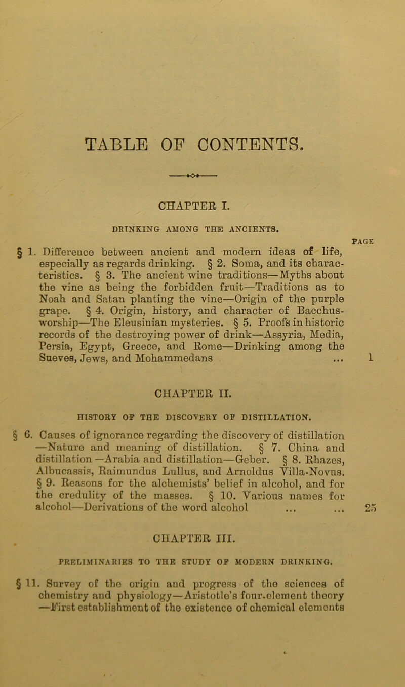 TABLE OF CONTENTS -♦<0* CHAPTER I. DRINKING AMONG THE ANCIENTS. PAGE § 1. Difference between ancient ancl modem ideas of life, especially as regards drinking. § 2. Soma, and its charac- teristics. § 3. The ancient wine traditions—Myths about the vine as being the forbidden fruit—Traditions as to Noah and Satan planting the vine—Origin of the purple grape. § 4. Origin, history, and character of Bacchus- worship—The Eleusinian mysteries. §5. Proofs in historic records of the destroying power of drink—Assyria, Media, Persia, Egypt, Greece, and Rome—Drinking among the Sueve8, Jews, and Mohammedans ... 1 CHAPTER II. HISTORY OP THE DISCOVERY OP DISTILLATION. § G. Causes of ignorance regarding the discovery of distillation —Nature and meaning of distillation. § 7. China and distillation—Arabia and distillation—Geber. § 8. Rhazes, Albucassis, Raimundus Lullus, and Arnoldus Villa-Novns. § 9. Reasons for the alchemists’ belief in alcohol, and for the credulity of the masses. § 10. Various names for alcohol—Derivations of the word alcohol CHAPTER III. PRELIMINARIES TO THE STUDY OF MODERN DRINKING. § 11. Survey of the origin and progress of the sciences of chemistry and physiology—Aristotle’s fonr-olcmont theory —Eirst establishment of the existence of chemical elements